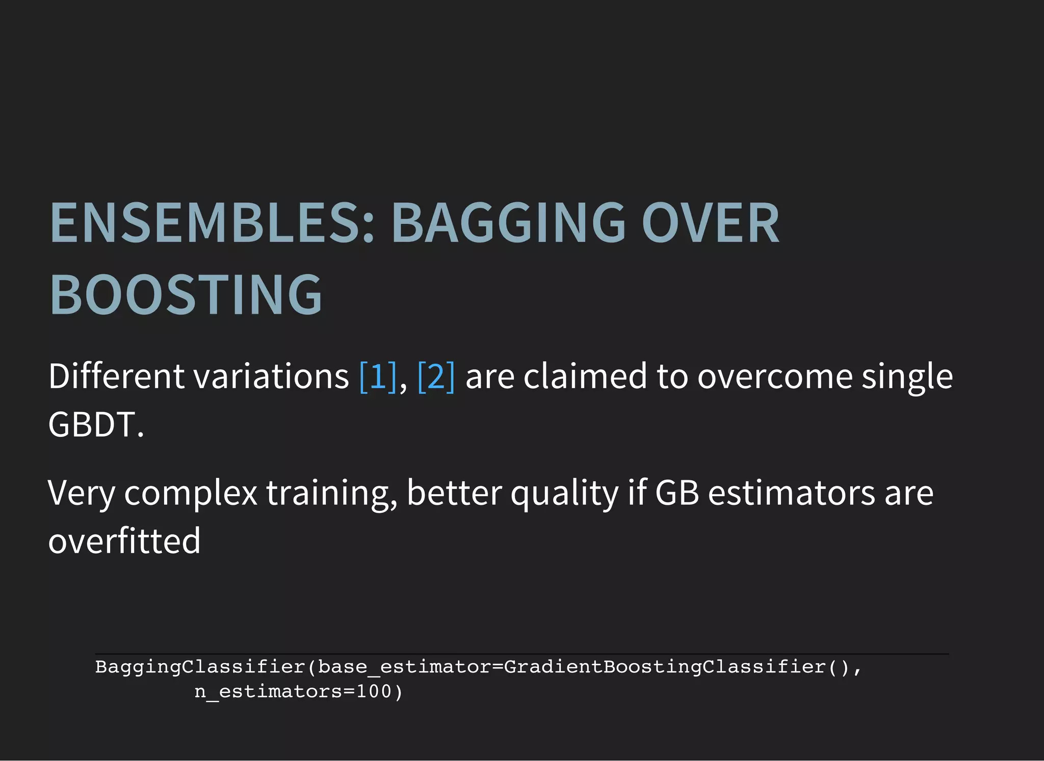 BaggingClassifier(base_estimator=GradientBoostingClassifier(),
n_estimators=100)
ENSEMBLES: BAGGING OVER
BOOSTING
Different variations , are claimed to overcome single
GBDT.
[1] [2]
Very complex training, better quality if GB estimators are
overfitted
 