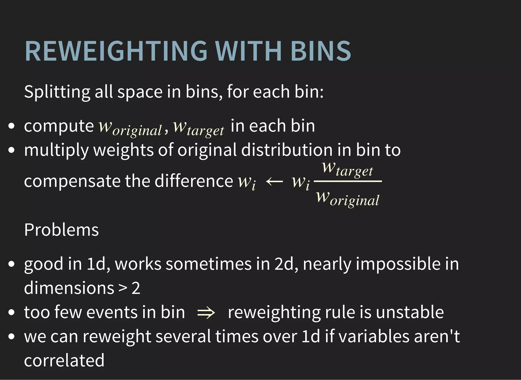 REWEIGHTING WITH BINS
Splitting all space in bins, for each bin:
compute , in each bin
multiply weights of original distribution in bin to
compensate the difference
woriginal wtarget
←wi wi
wtarget
woriginal
Problems
good in 1d, works sometimes in 2d, nearly impossible in
dimensions > 2
too few events in bin reweighting rule is unstable
we can reweight several times over 1d if variables aren't
correlated
⇒
 