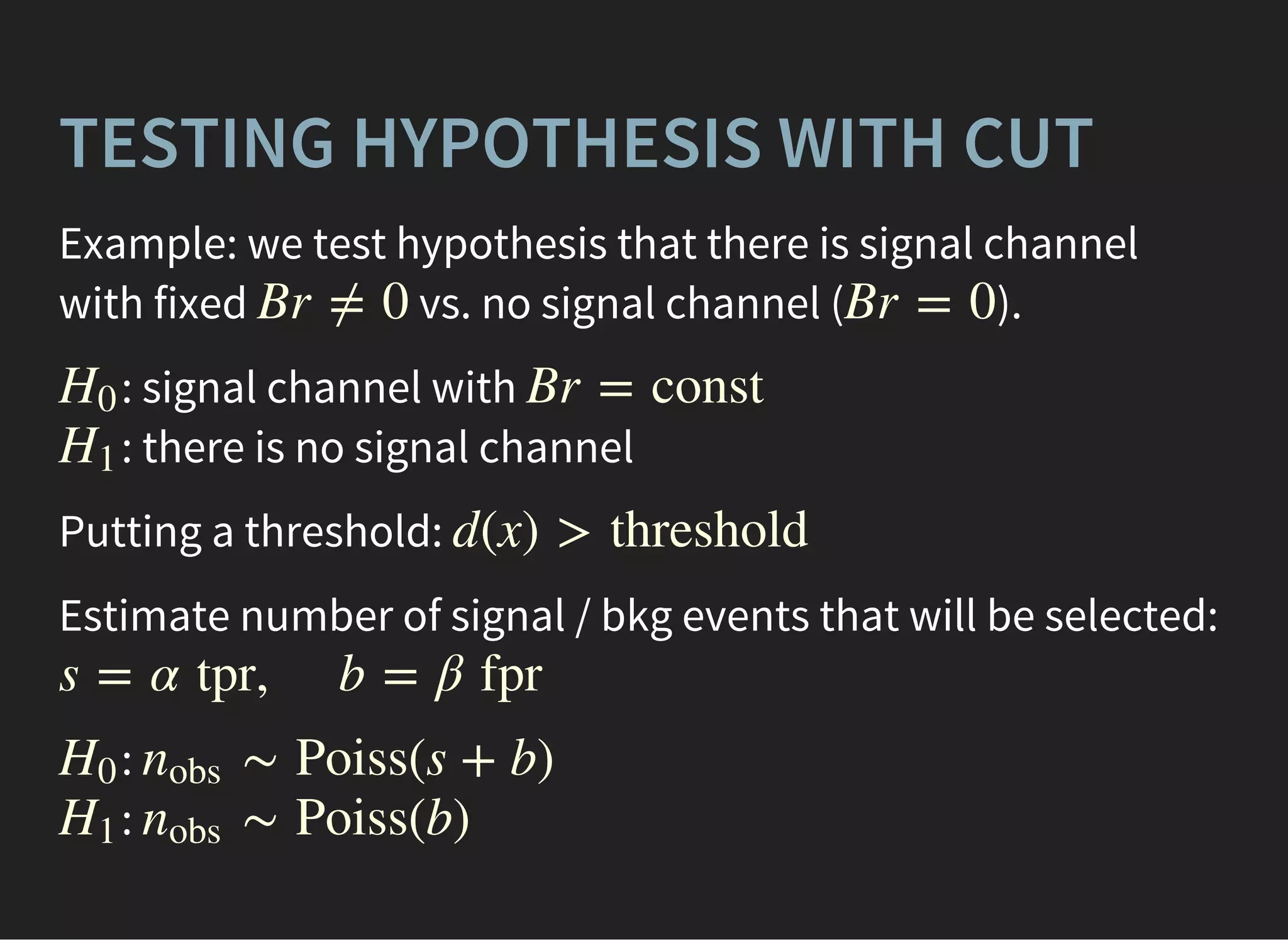 TESTING HYPOTHESIS WITH CUT
Example: we test hypothesis that there is signal channel
with fixed vs. no signal channel ( ).Br ≠ 0 Br = 0
: signal channel with
: there is no signal channel
H0 Br = const
H1
Putting a threshold: d(x) > threshold
Estimate number of signal / bkg events that will be selected:
s = α tpr, b = β fpr
:
:
H0 ∼ Poiss(s + b)nobs
H1 ∼ Poiss(b)nobs
 