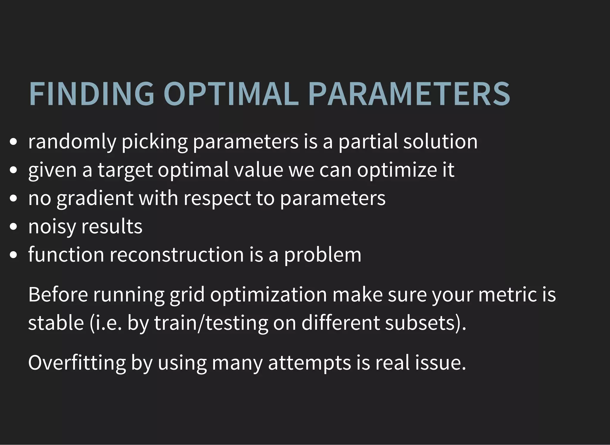 FINDING OPTIMAL PARAMETERS
randomly picking parameters is a partial solution
given a target optimal value we can optimize it
no gradient with respect to parameters
noisy results
function reconstruction is a problem
Before running grid optimization make sure your metric is
stable (i.e. by train/testing on different subsets).
Overfitting by using many attempts is real issue.
 