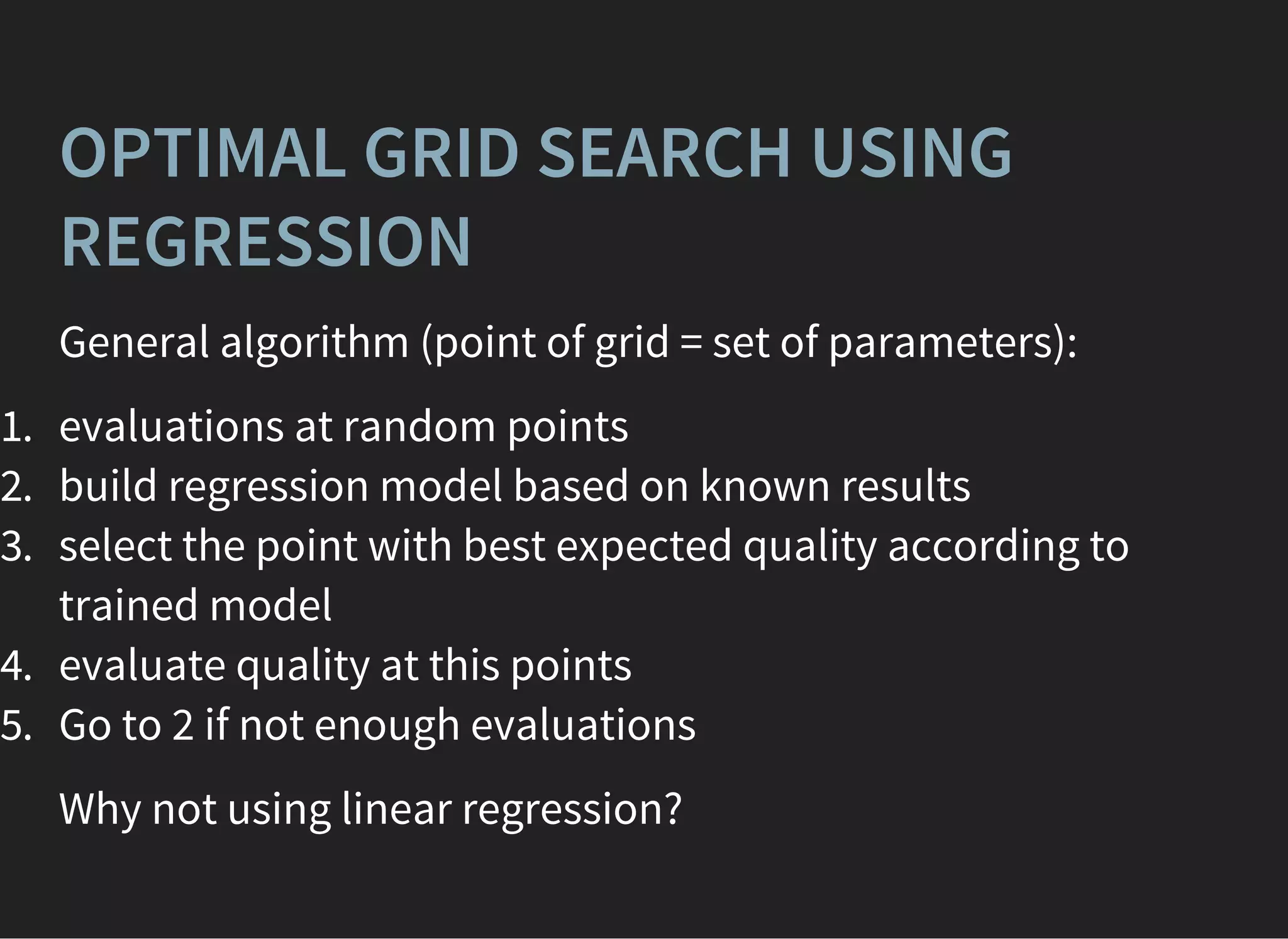 OPTIMAL GRID SEARCH USING
REGRESSION
General algorithm (point of grid = set of parameters):
1. evaluations at random points
2. build regression model based on known results
3. select the point with best expected quality according to
trained model
4. evaluate quality at this points
5. Go to 2 if not enough evaluations
Why not using linear regression?
 