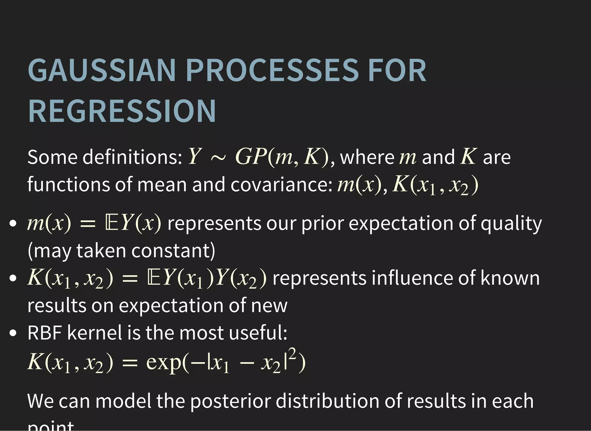 GAUSSIAN PROCESSES FOR
REGRESSION
Some definitions: , where and are
functions of mean and covariance: ,
Y ∼ GP(m, K) m K
m(x) K( , )x1 x2
represents our prior expectation of quality
(may taken constant)
represents influence of known
results on expectation of new
RBF kernel is the most useful:
m(x) = Y(x)
K( , ) = Y( )Y( )x1 x2 x1 x2
K( , ) = exp(−| − )x1 x2 x1 x2 |
2
We can model the posterior distribution of results in each
 
