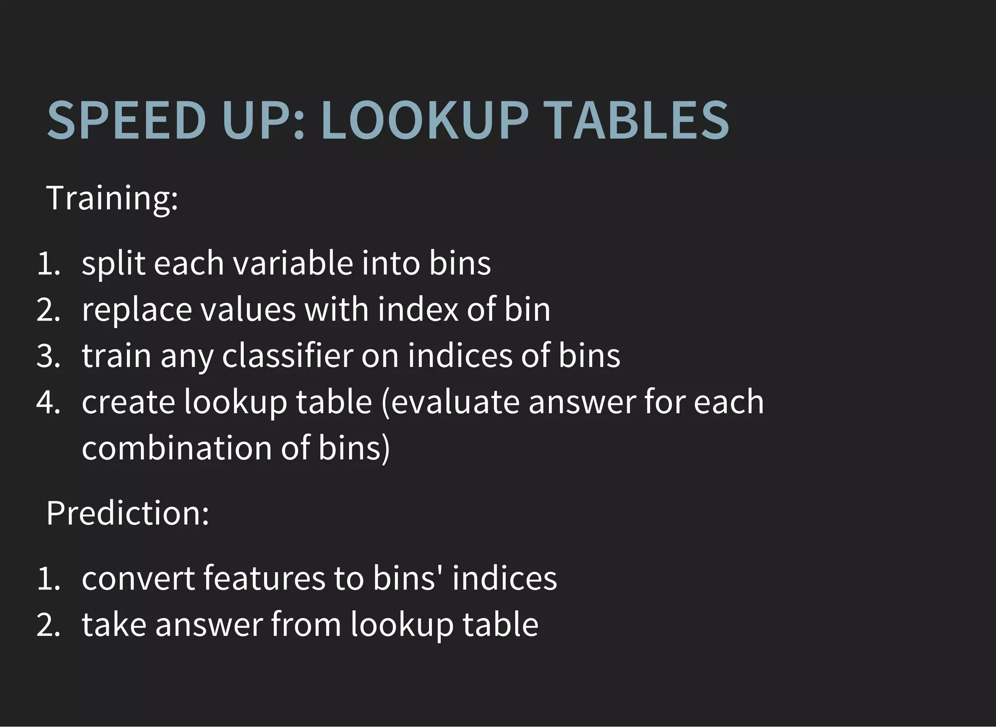 SPEED UP: LOOKUP TABLES
Training:
1. split each variable into bins
2. replace values with index of bin
3. train any classifier on indices of bins
4. create lookup table (evaluate answer for each
combination of bins)
Prediction:
1. convert features to bins' indices
2. take answer from lookup table
 