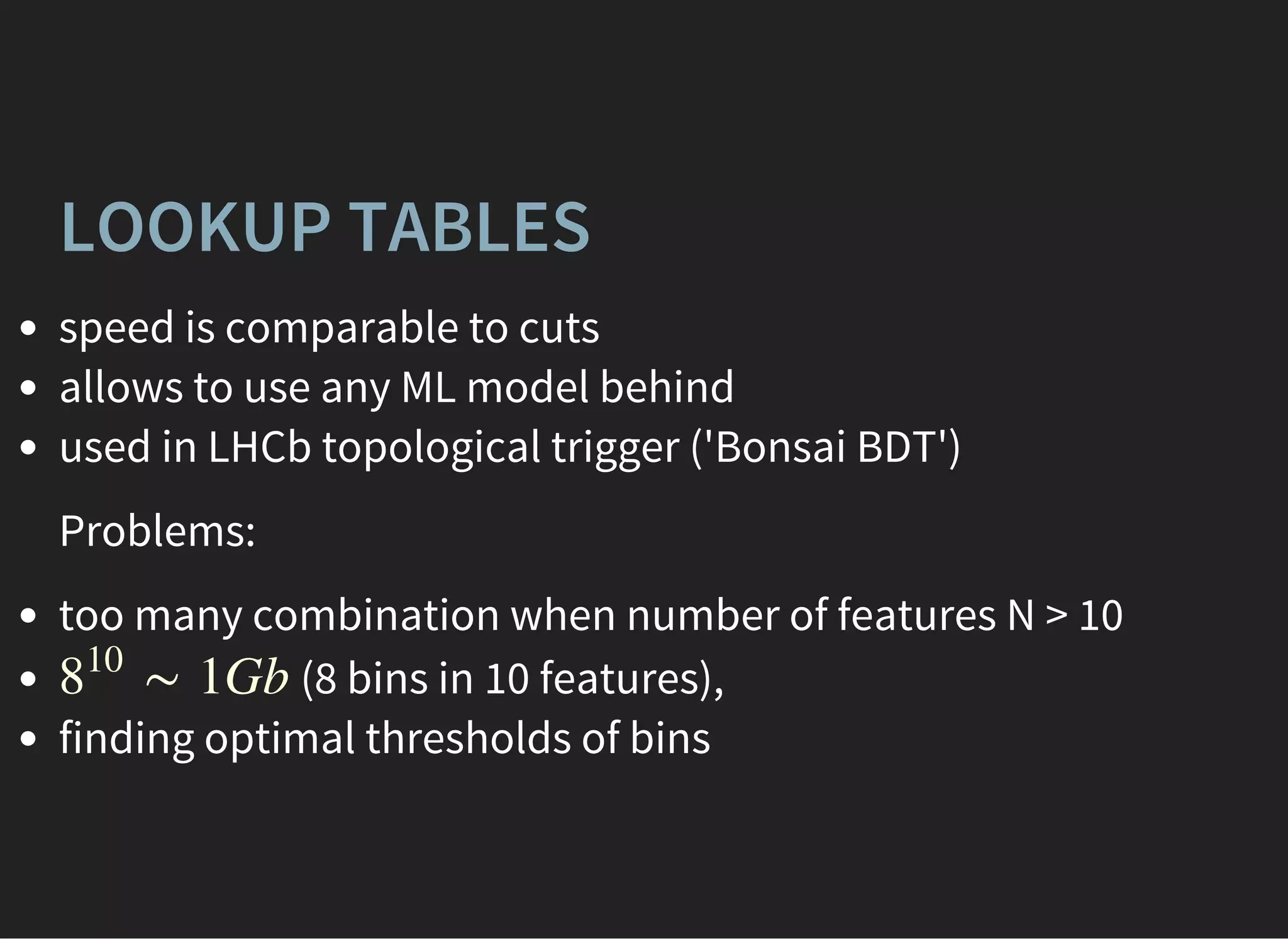 LOOKUP TABLES
speed is comparable to cuts
allows to use any ML model behind
used in LHCb topological trigger ('Bonsai BDT')
Problems:
too many combination when number of features N > 10
(8 bins in 10 features),
finding optimal thresholds of bins
∼ 1Gb8
10
 