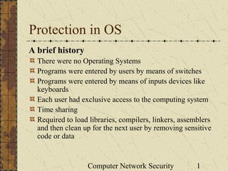 Computer Network Security 1
Protection in OS
A brief history
There were no Operating Systems
Programs were entered by users by means of switches
Programs were entered by means of inputs devices like
keyboards
Each user had exclusive access to the computing system
Time sharing
Required to load libraries, compilers, linkers, assemblers
and then clean up for the next user by removing sensitive
code or data
 