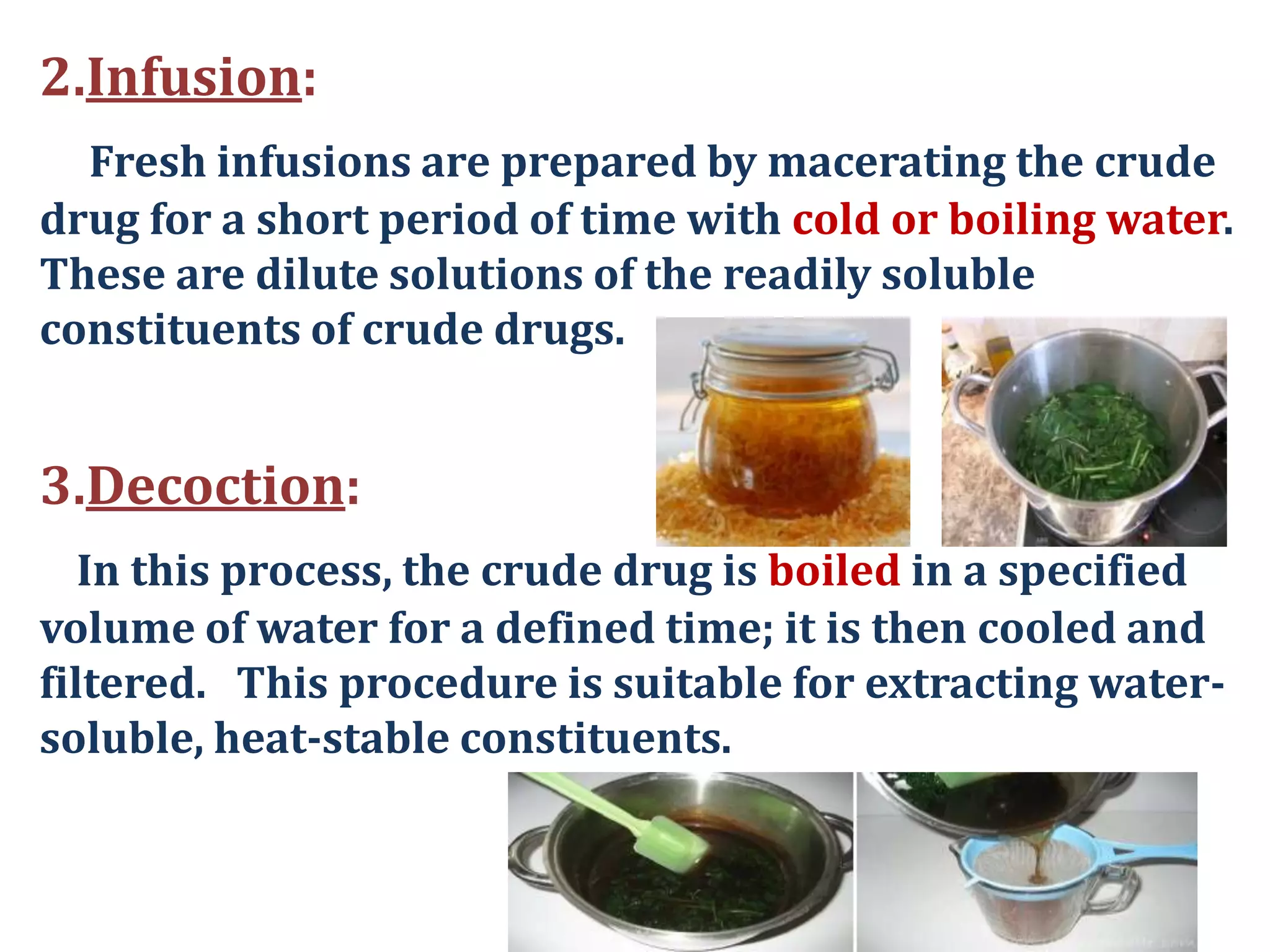 2.Infusion:
Fresh infusions are prepared by macerating the crude
drug for a short period of time with cold or boiling water.
These are dilute solutions of the readily soluble
constituents of crude drugs.
3.Decoction:
In this process, the crude drug is boiled in a specified
volume of water for a defined time; it is then cooled and
filtered. This procedure is suitable for extracting water-
soluble, heat-stable constituents.
 