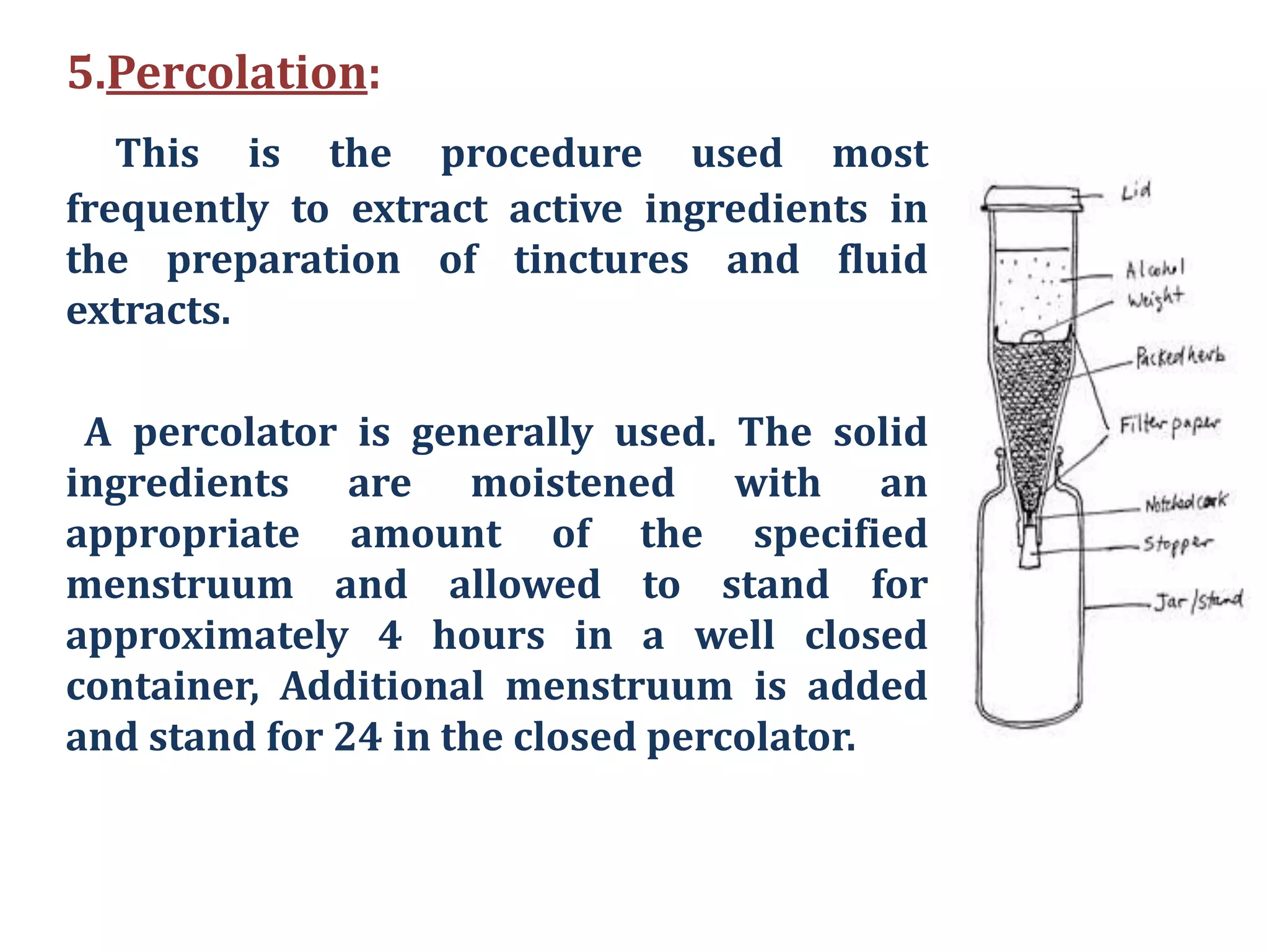 5.Percolation:
This is the procedure used most
frequently to extract active ingredients in
the preparation of tinctures and fluid
extracts.
A percolator is generally used. The solid
ingredients are moistened with an
appropriate amount of the specified
menstruum and allowed to stand for
approximately 4 hours in a well closed
container, Additional menstruum is added
and stand for 24 in the closed percolator.
 