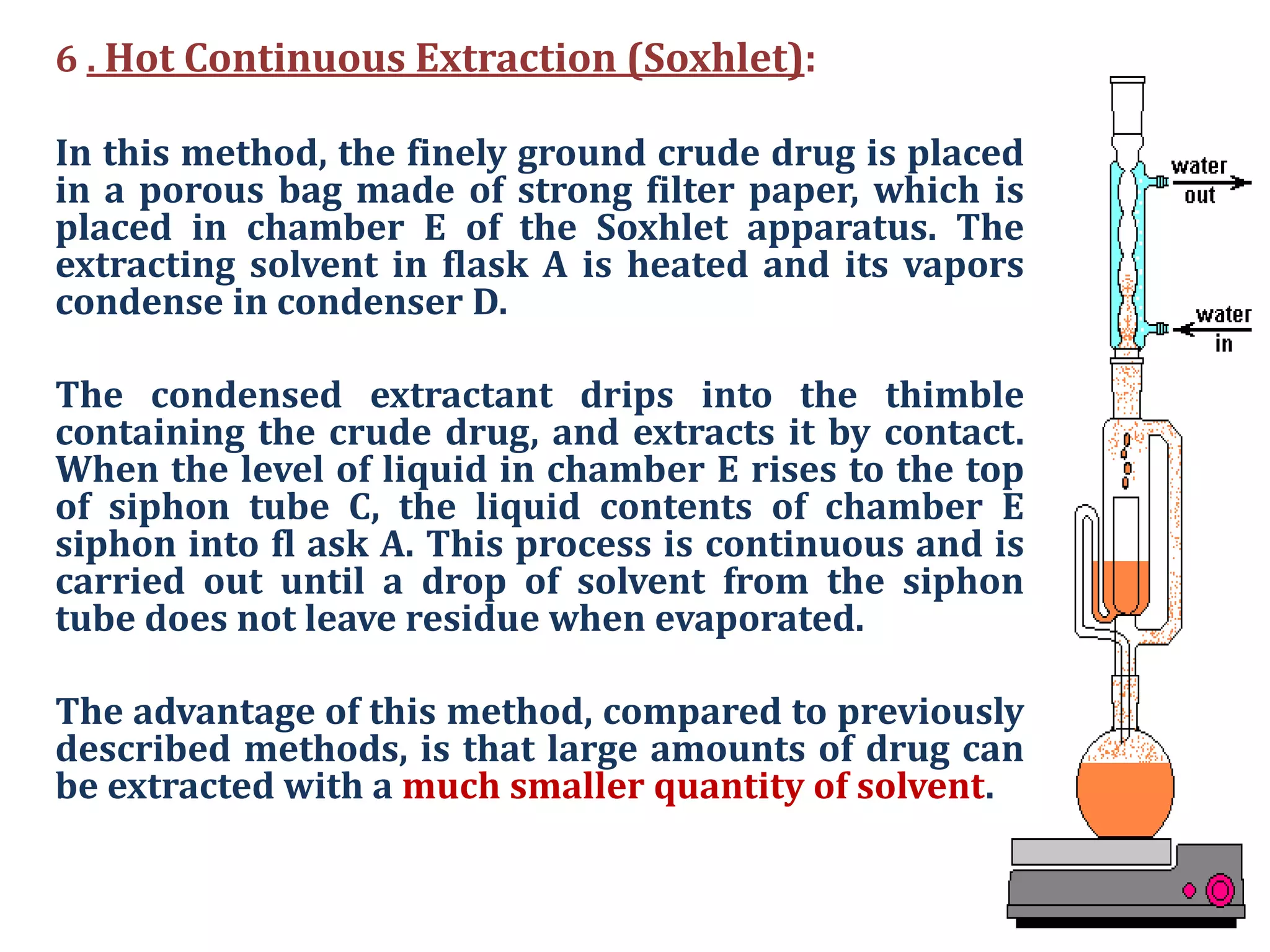 6 . Hot Continuous Extraction (Soxhlet):
In this method, the finely ground crude drug is placed
in a porous bag made of strong filter paper, which is
placed in chamber E of the Soxhlet apparatus. The
extracting solvent in flask A is heated and its vapors
condense in condenser D.
The condensed extractant drips into the thimble
containing the crude drug, and extracts it by contact.
When the level of liquid in chamber E rises to the top
of siphon tube C, the liquid contents of chamber E
siphon into fl ask A. This process is continuous and is
carried out until a drop of solvent from the siphon
tube does not leave residue when evaporated.
The advantage of this method, compared to previously
described methods, is that large amounts of drug can
be extracted with a much smaller quantity of solvent.
 