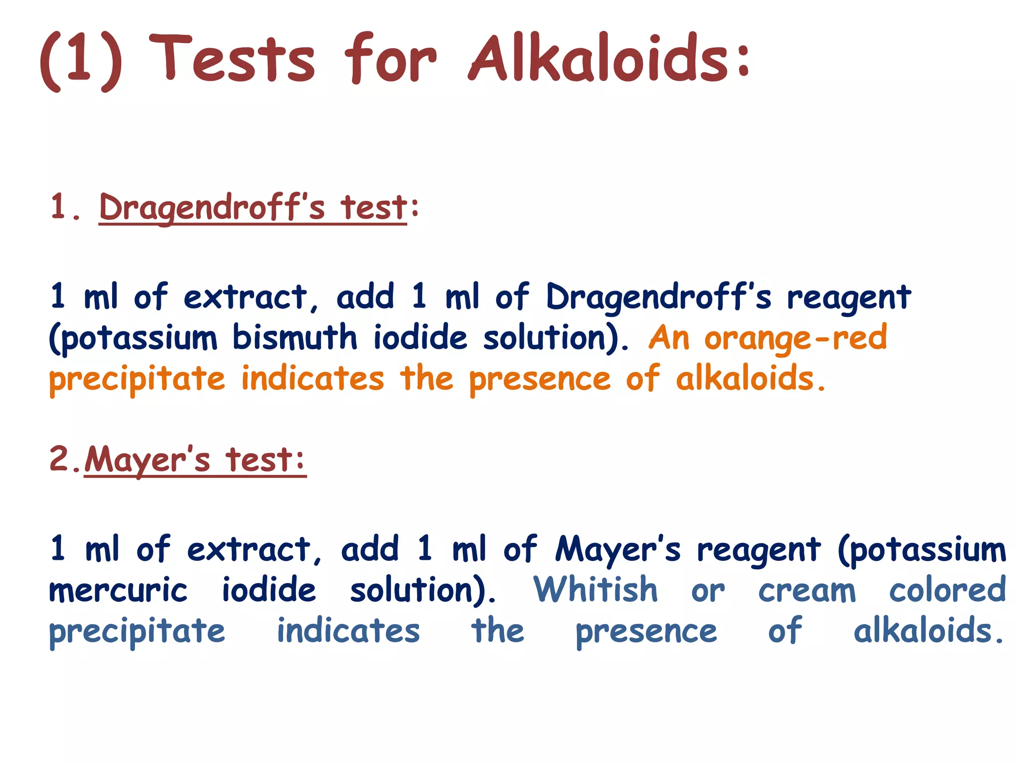 (1) Tests for Alkaloids:
1. Dragendroff’s test:
1 ml of extract, add 1 ml of Dragendroff’s reagent
(potassium bismuth iodide solution). An orange-red
precipitate indicates the presence of alkaloids.
2.Mayer’s test:
1 ml of extract, add 1 ml of Mayer’s reagent (potassium
mercuric iodide solution). Whitish or cream colored
precipitate indicates the presence of alkaloids.
 