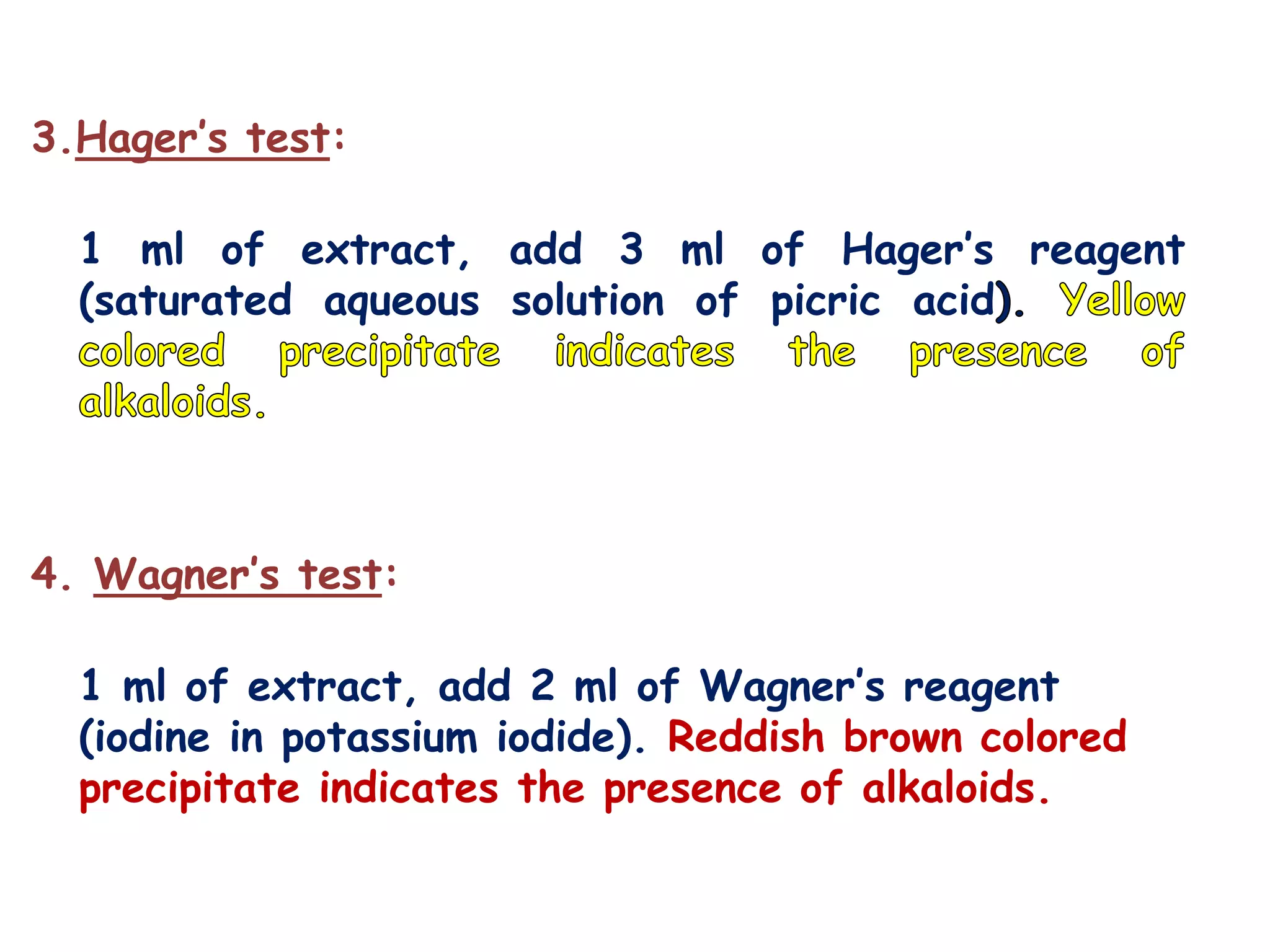 3.Hager’s test:
1 ml of extract, add 3 ml of Hager’s reagent
(saturated aqueous solution of picric acid
4. Wagner’s test:
1 ml of extract, add 2 ml of Wagner’s reagent
(iodine in potassium iodide). Reddish brown colored
precipitate indicates the presence of alkaloids.
 