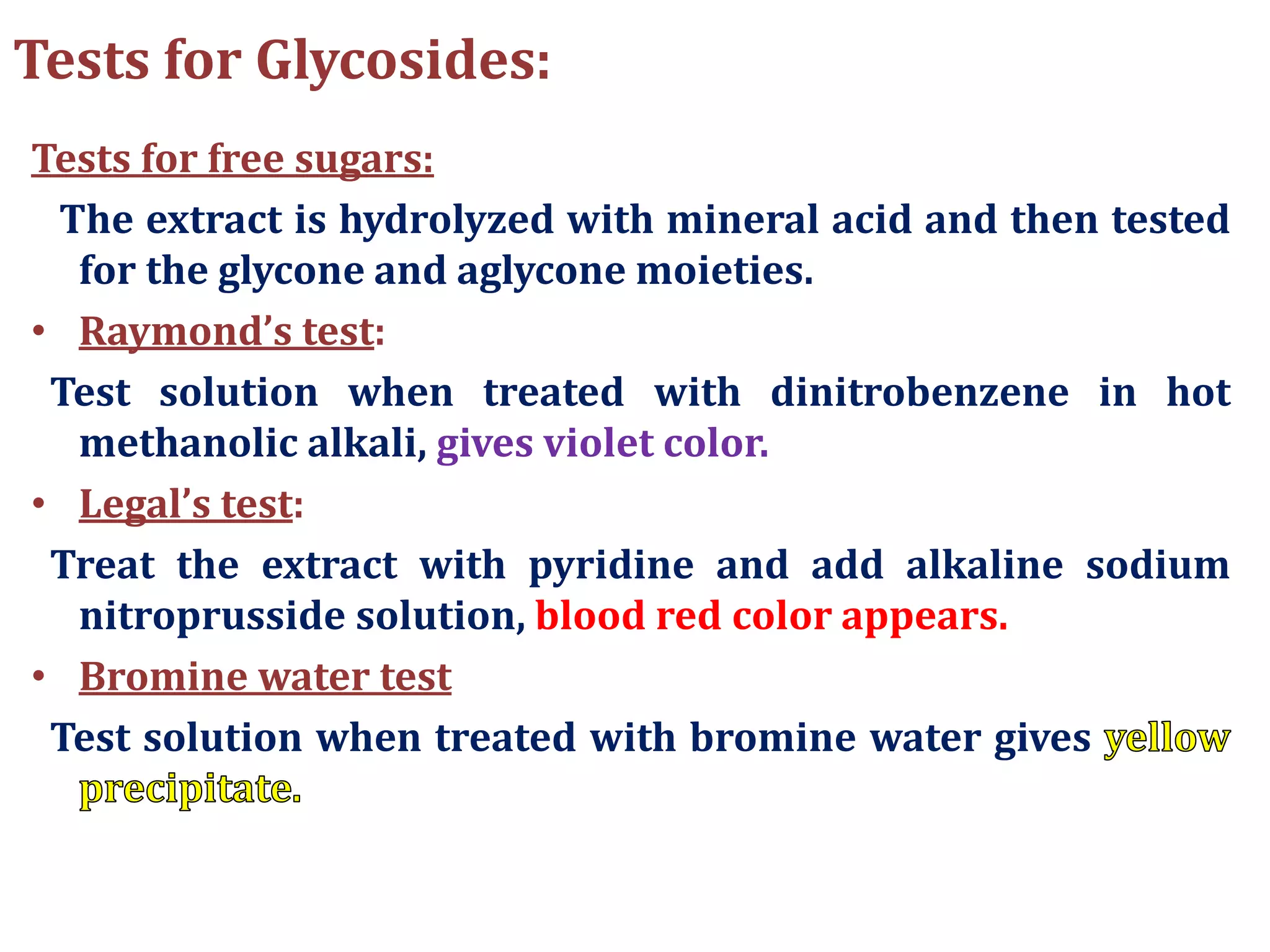 Tests for Glycosides:
Tests for free sugars:
The extract is hydrolyzed with mineral acid and then tested
for the glycone and aglycone moieties.
• Raymond’s test:
Test solution when treated with dinitrobenzene in hot
methanolic alkali, gives violet color.
• Legal’s test:
Treat the extract with pyridine and add alkaline sodium
nitroprusside solution, blood red color appears.
• Bromine water test
Test solution when treated with bromine water gives
 