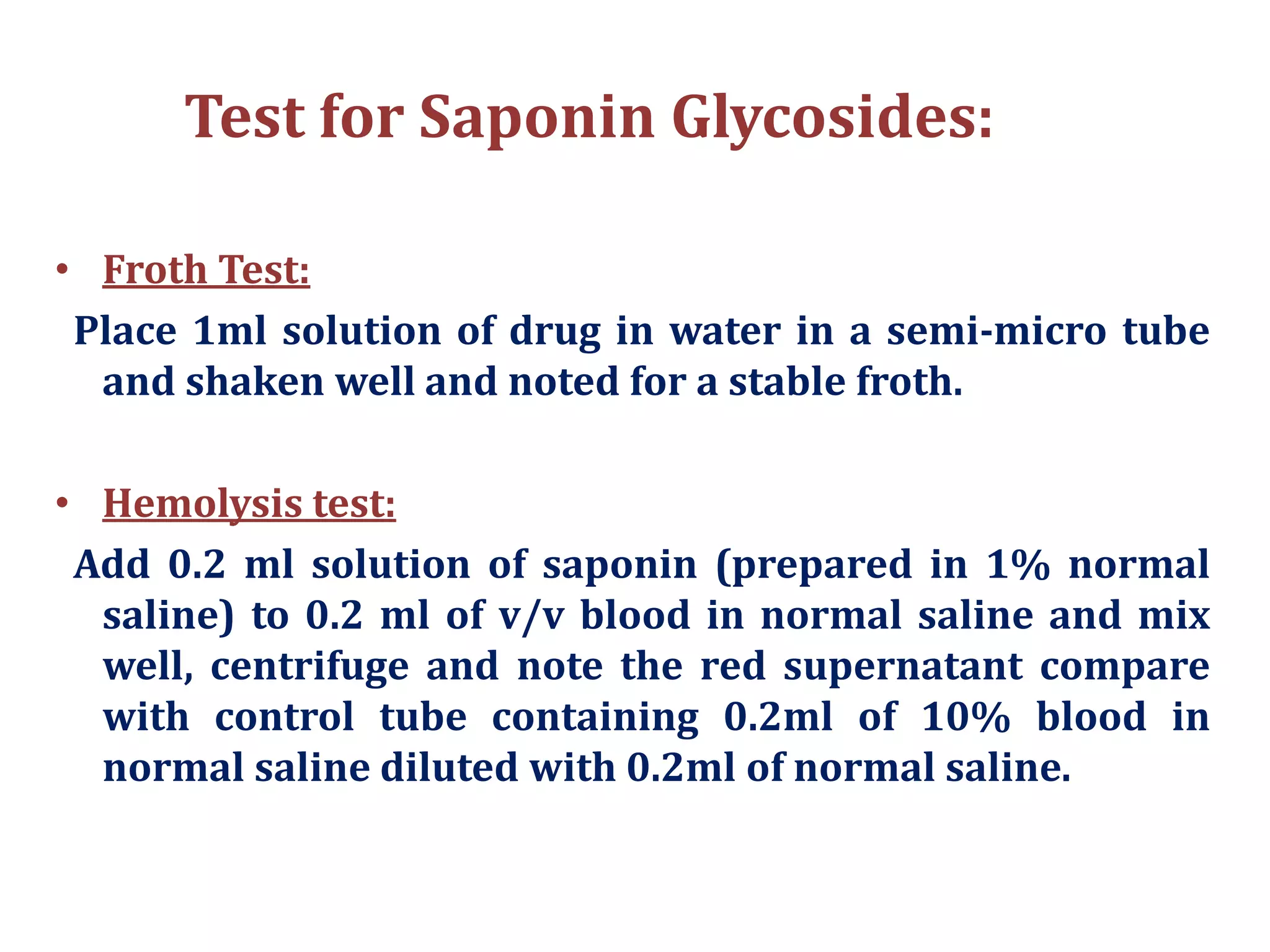 Test for Saponin Glycosides:
• Froth Test:
Place 1ml solution of drug in water in a semi-micro tube
and shaken well and noted for a stable froth.
• Hemolysis test:
Add 0.2 ml solution of saponin (prepared in 1% normal
saline) to 0.2 ml of v/v blood in normal saline and mix
well, centrifuge and note the red supernatant compare
with control tube containing 0.2ml of 10% blood in
normal saline diluted with 0.2ml of normal saline.
 