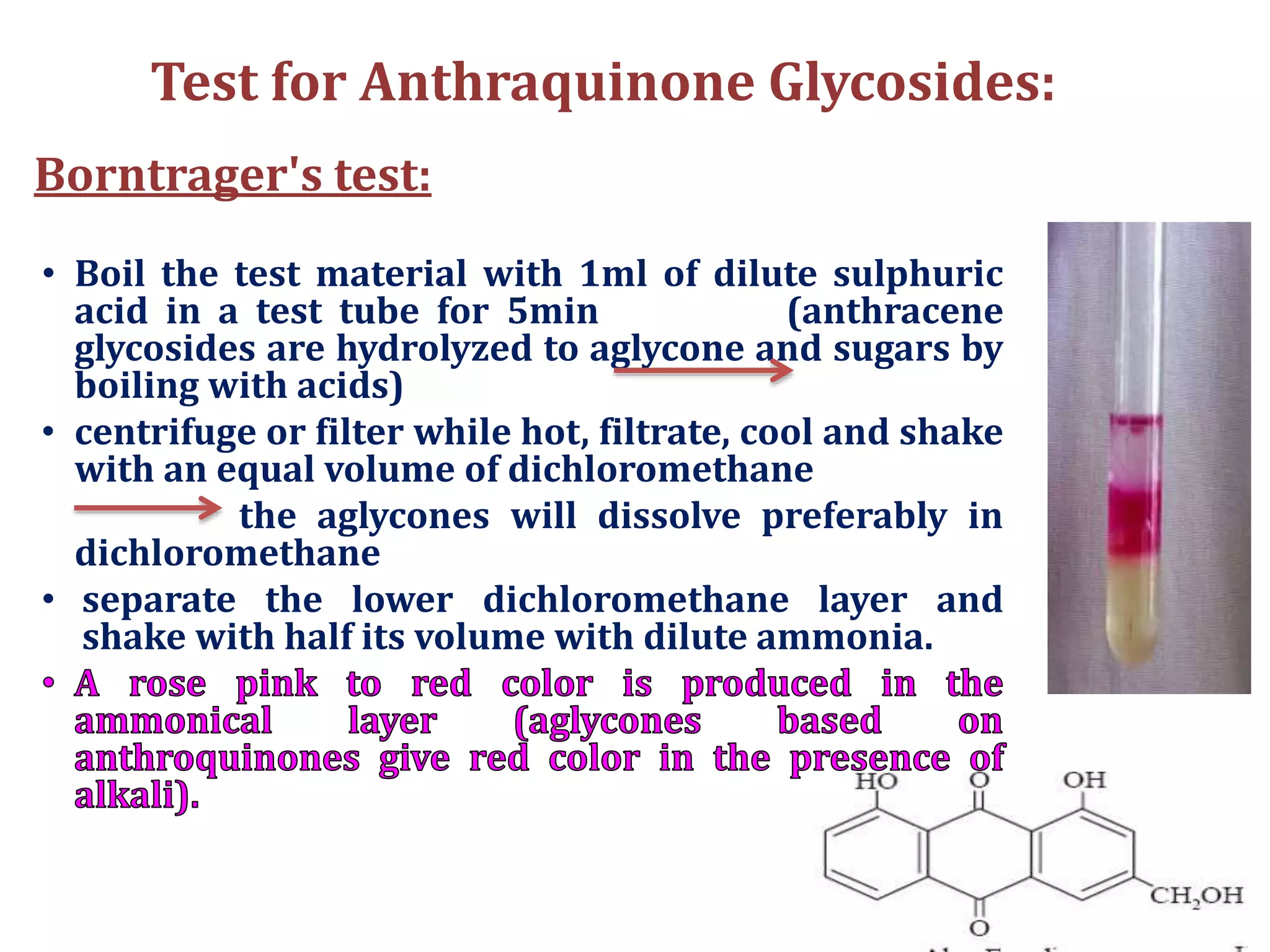 Test for Anthraquinone Glycosides:
Borntrager's test:
• Boil the test material with 1ml of dilute sulphuric
acid in a test tube for 5min (anthracene
glycosides are hydrolyzed to aglycone and sugars by
boiling with acids)
• centrifuge or filter while hot, filtrate, cool and shake
with an equal volume of dichloromethane
the aglycones will dissolve preferably in
dichloromethane
• separate the lower dichloromethane layer and
shake with half its volume with dilute ammonia.
 