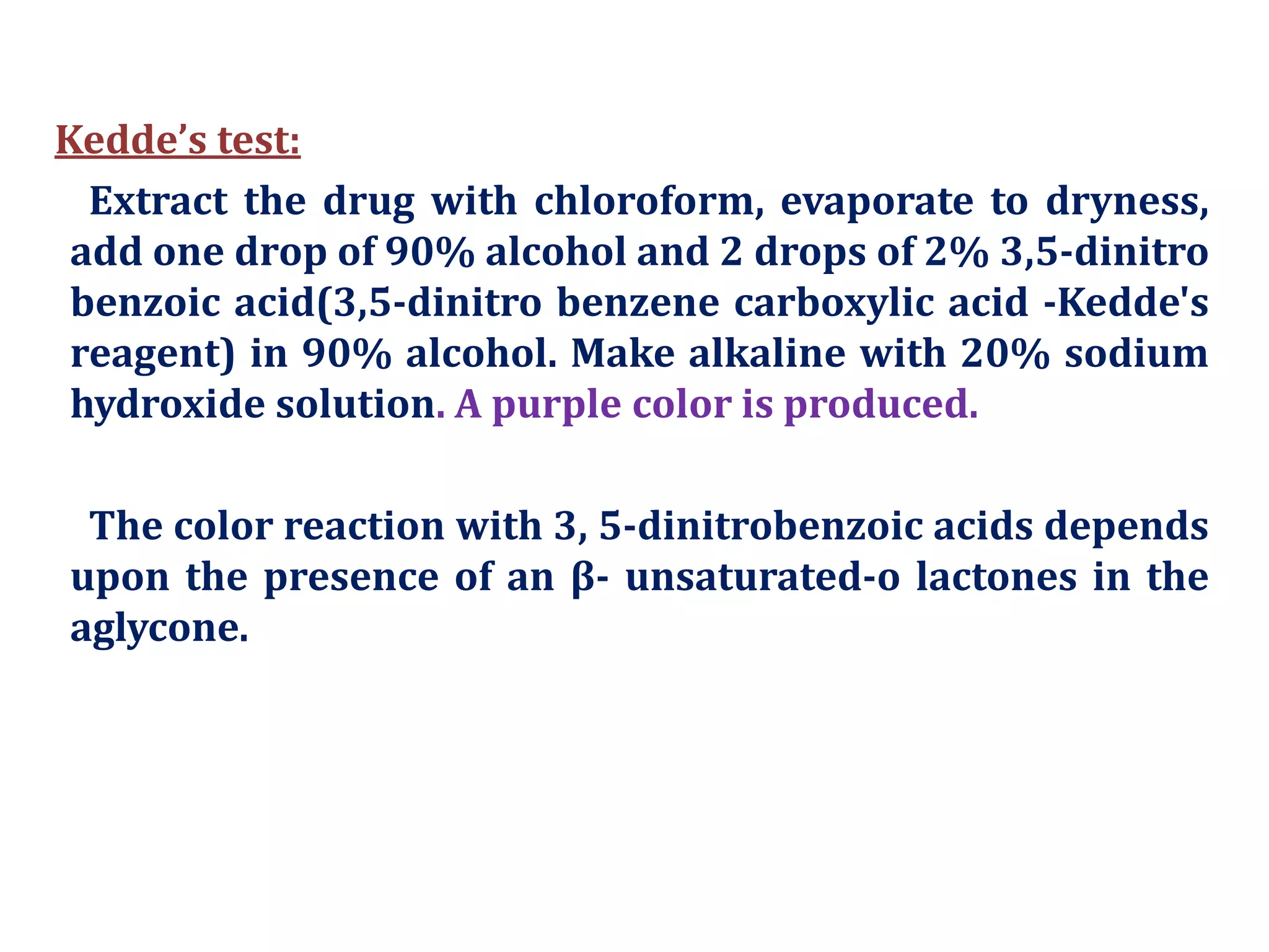 Kedde’s test:
Extract the drug with chloroform, evaporate to dryness,
add one drop of 90% alcohol and 2 drops of 2% 3,5-dinitro
benzoic acid(3,5-dinitro benzene carboxylic acid -Kedde's
reagent) in 90% alcohol. Make alkaline with 20% sodium
hydroxide solution. A purple color is produced.
The color reaction with 3, 5-dinitrobenzoic acids depends
upon the presence of an β- unsaturated-o lactones in the
aglycone.
 