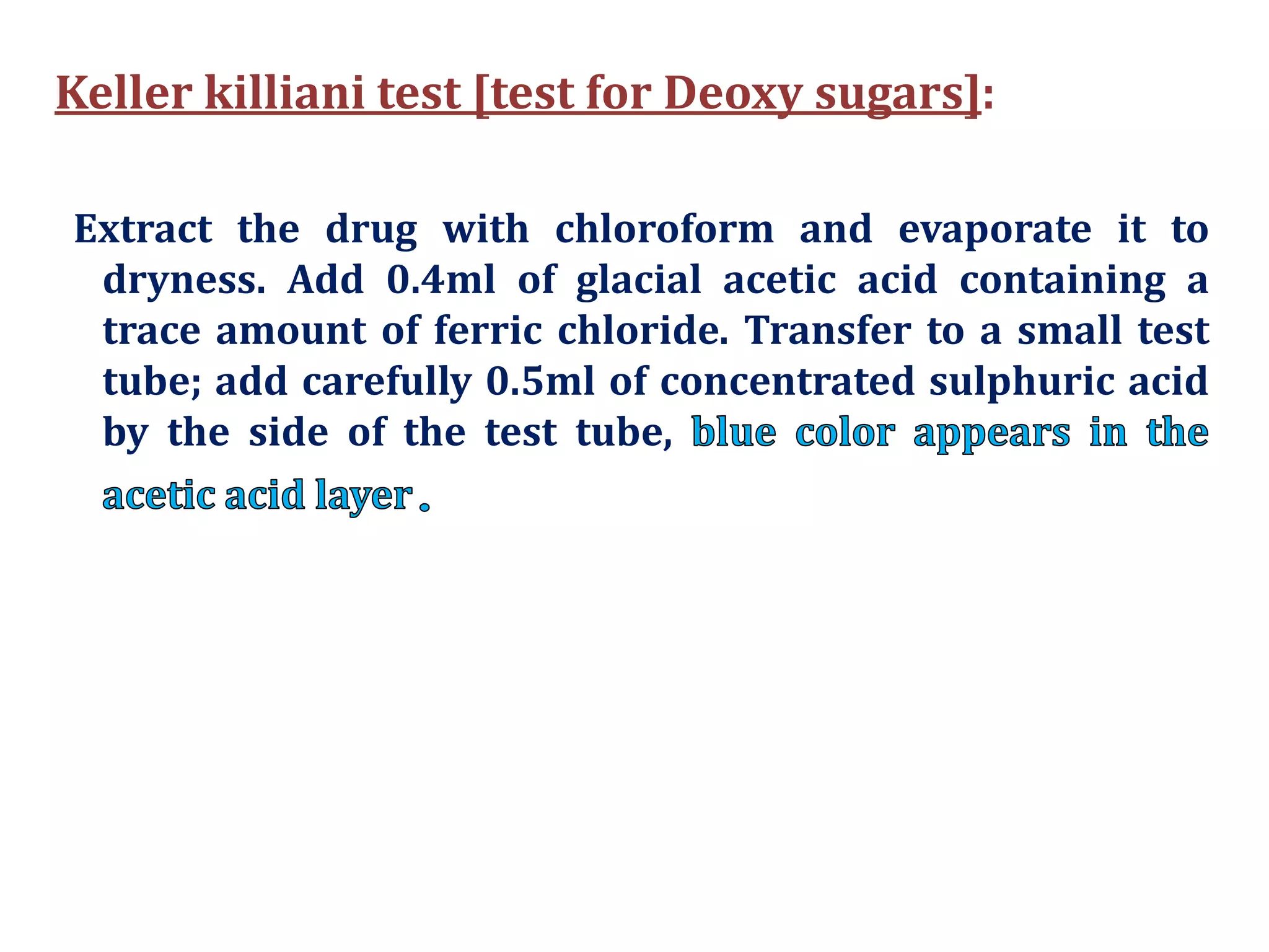 Keller killiani test [test for Deoxy sugars]:
Extract the drug with chloroform and evaporate it to
dryness. Add 0.4ml of glacial acetic acid containing a
trace amount of ferric chloride. Transfer to a small test
tube; add carefully 0.5ml of concentrated sulphuric acid
by the side of the test tube,
 