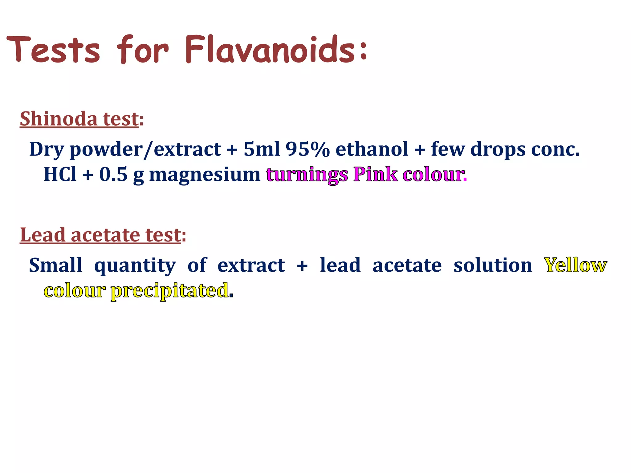 Tests for Flavanoids:
Shinoda test:
Dry powder/extract + 5ml 95% ethanol + few drops conc.
HCl + 0.5 g magnesium .
Lead acetate test:
Small quantity of extract + lead acetate solution
 
