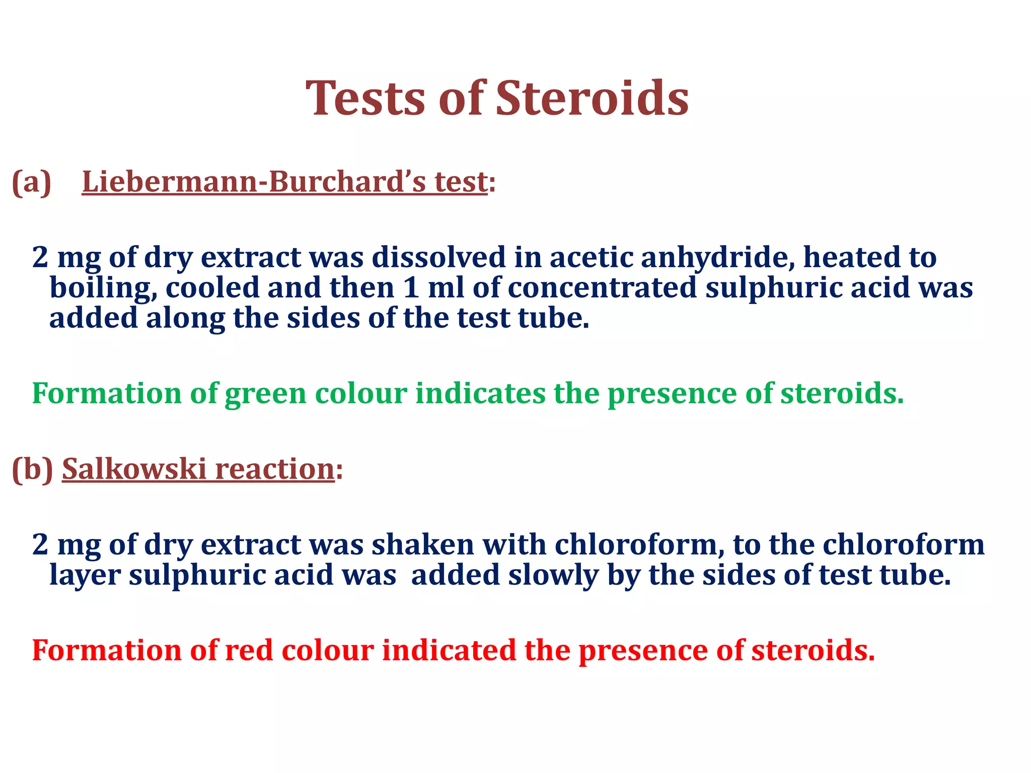 Tests of Steroids
(a) Liebermann-Burchard’s test:
2 mg of dry extract was dissolved in acetic anhydride, heated to
boiling, cooled and then 1 ml of concentrated sulphuric acid was
added along the sides of the test tube.
Formation of green colour indicates the presence of steroids.
(b) Salkowski reaction:
2 mg of dry extract was shaken with chloroform, to the chloroform
layer sulphuric acid was added slowly by the sides of test tube.
Formation of red colour indicated the presence of steroids.
 