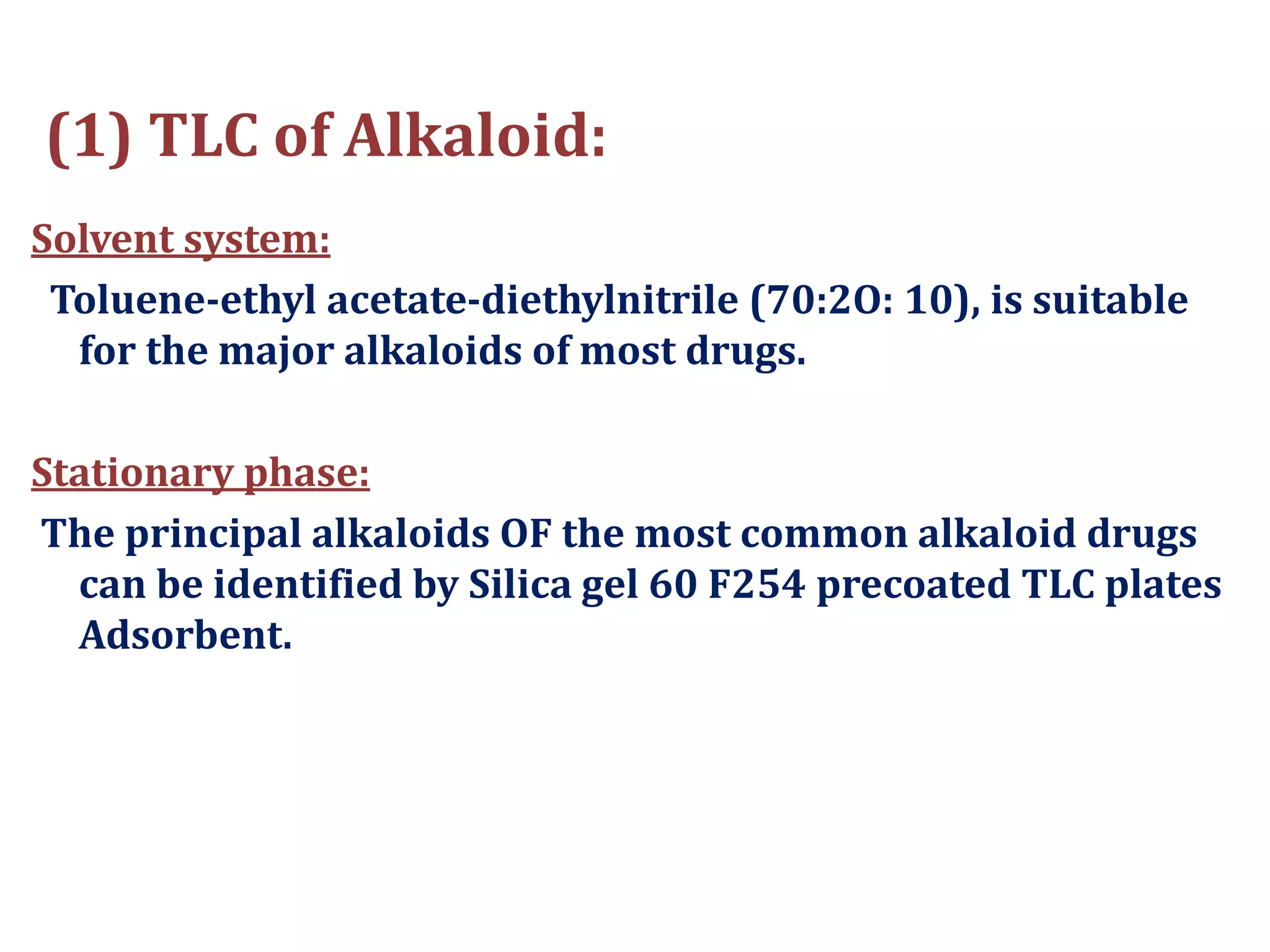 (1) TLC of Alkaloid:
Solvent system:
Toluene-ethyl acetate-diethylnitrile (70:2O: 10), is suitable
for the major alkaloids of most drugs.
Stationary phase:
The principal alkaloids OF the most common alkaloid drugs
can be identified by Silica gel 60 F254 precoated TLC plates
Adsorbent.
 