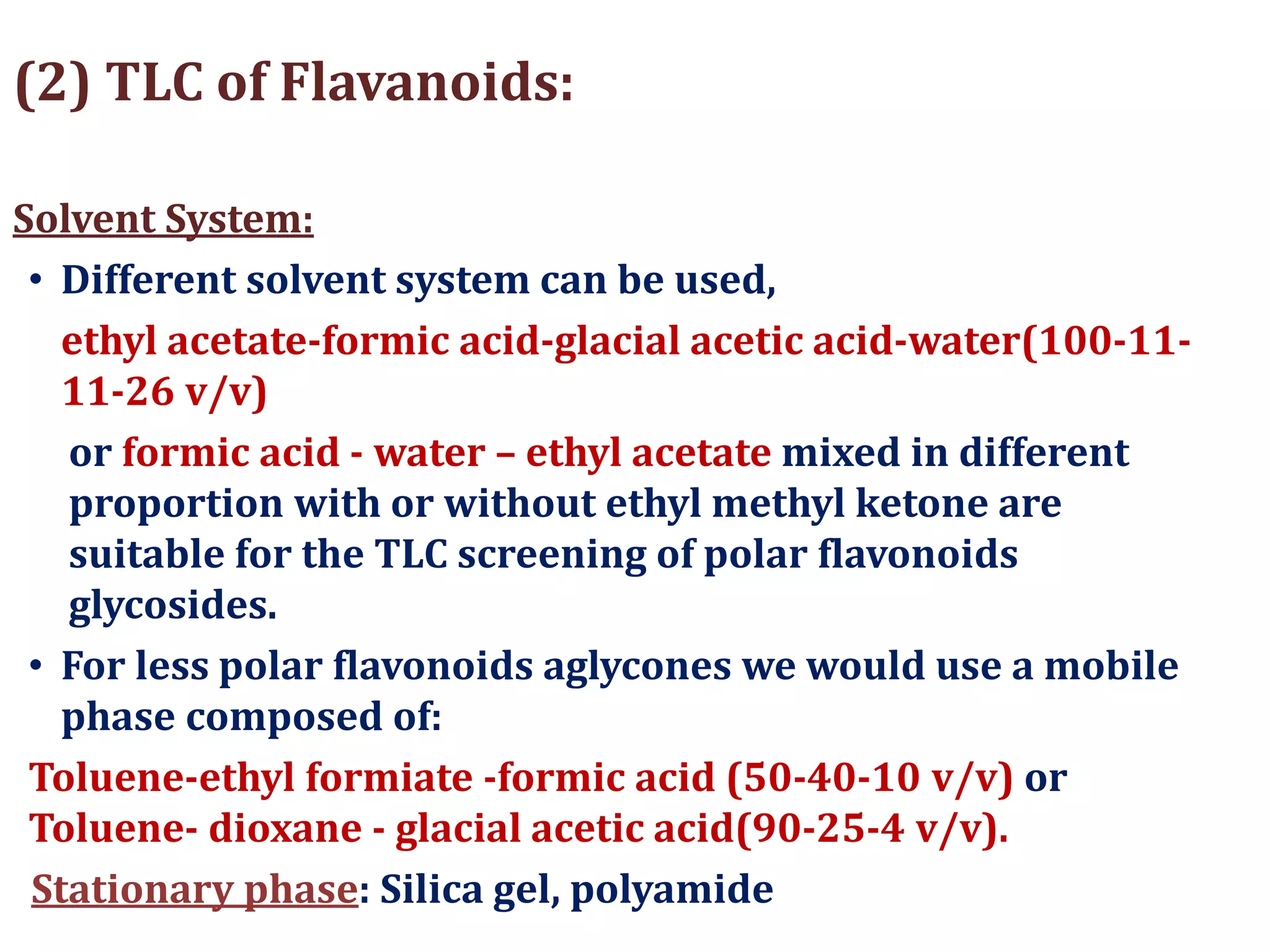(2) TLC of Flavanoids:
Solvent System:
• Different solvent system can be used,
ethyl acetate-formic acid-glacial acetic acid-water(100-11-
11-26 v/v)
or formic acid - water – ethyl acetate mixed in different
proportion with or without ethyl methyl ketone are
suitable for the TLC screening of polar flavonoids
glycosides.
• For less polar flavonoids aglycones we would use a mobile
phase composed of:
Toluene-ethyl formiate -formic acid (50-40-10 v/v) or
Toluene- dioxane - glacial acetic acid(90-25-4 v/v).
Stationary phase: Silica gel, polyamide
 