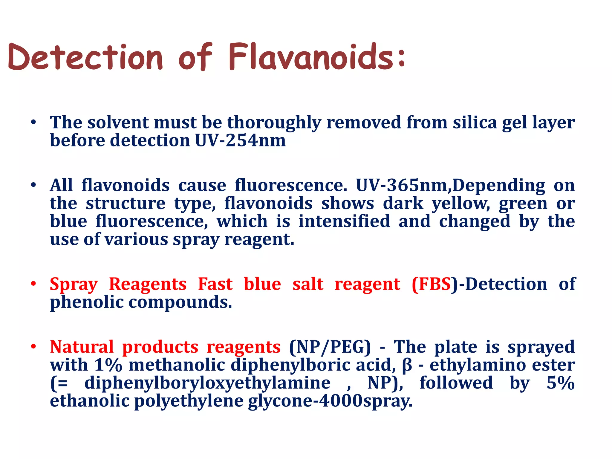Detection of Flavanoids:
• The solvent must be thoroughly removed from silica gel layer
before detection UV-254nm
• All flavonoids cause fluorescence. UV-365nm,Depending on
the structure type, flavonoids shows dark yellow, green or
blue fluorescence, which is intensified and changed by the
use of various spray reagent.
• Spray Reagents Fast blue salt reagent (FBS)-Detection of
phenolic compounds.
• Natural products reagents (NP/PEG) - The plate is sprayed
with 1% methanolic diphenylboric acid, β - ethylamino ester
(= diphenylboryloxyethylamine , NP), followed by 5%
ethanolic polyethylene glycone-4000spray.
 