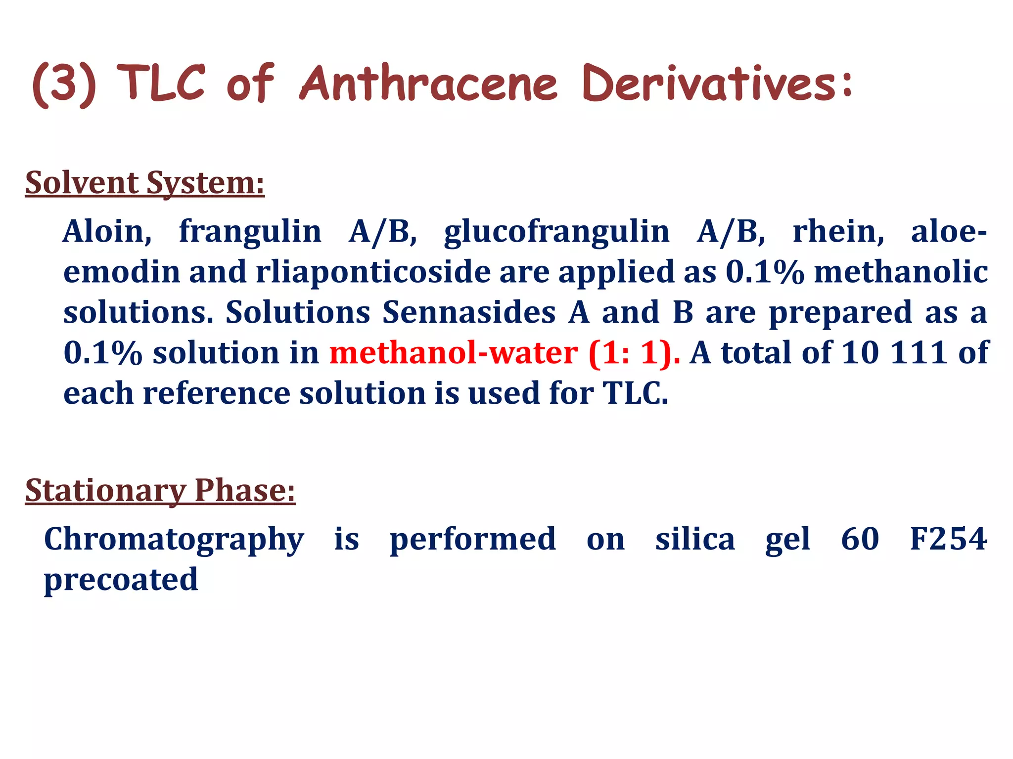 (3) TLC of Anthracene Derivatives:
Solvent System:
Aloin, frangulin A/B, glucofrangulin A/B, rhein, aloe-
emodin and rliaponticoside are applied as 0.1% methanolic
solutions. Solutions Sennasides A and B are prepared as a
0.1% solution in methanol-water (1: 1). A total of 10 111 of
each reference solution is used for TLC.
Stationary Phase:
Chromatography is performed on silica gel 60 F254
precoated
 