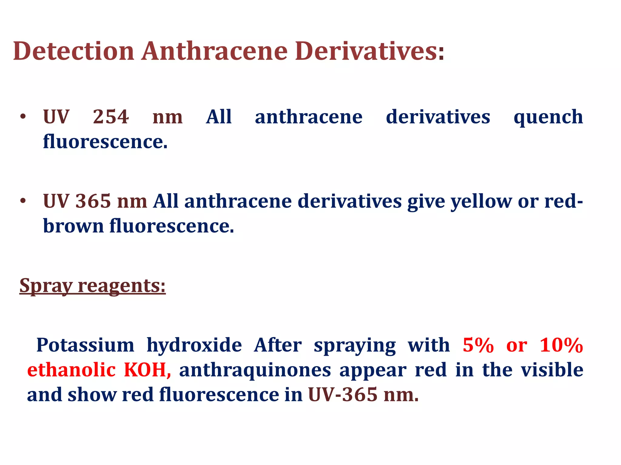 Detection Anthracene Derivatives:
• UV 254 nm All anthracene derivatives quench
fluorescence.
• UV 365 nm All anthracene derivatives give yellow or red-
brown fluorescence.
Spray reagents:
Potassium hydroxide After spraying with 5% or 10%
ethanolic KOH, anthraquinones appear red in the visible
and show red fluorescence in UV-365 nm.
 