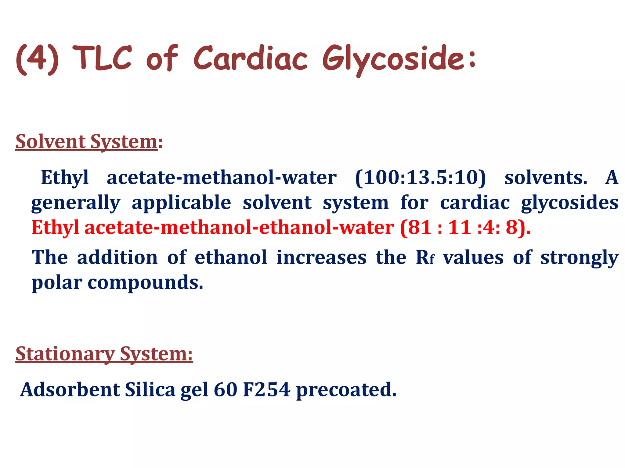 (4) TLC of Cardiac Glycoside:
Solvent System:
Ethyl acetate-methanol-water (100:13.5:10) solvents. A
generally applicable solvent system for cardiac glycosides
Ethyl acetate-methanol-ethanol-water (81 : 11 :4: 8).
The addition of ethanol increases the Rf values of strongly
polar compounds.
Stationary System:
Adsorbent Silica gel 60 F254 precoated.
 