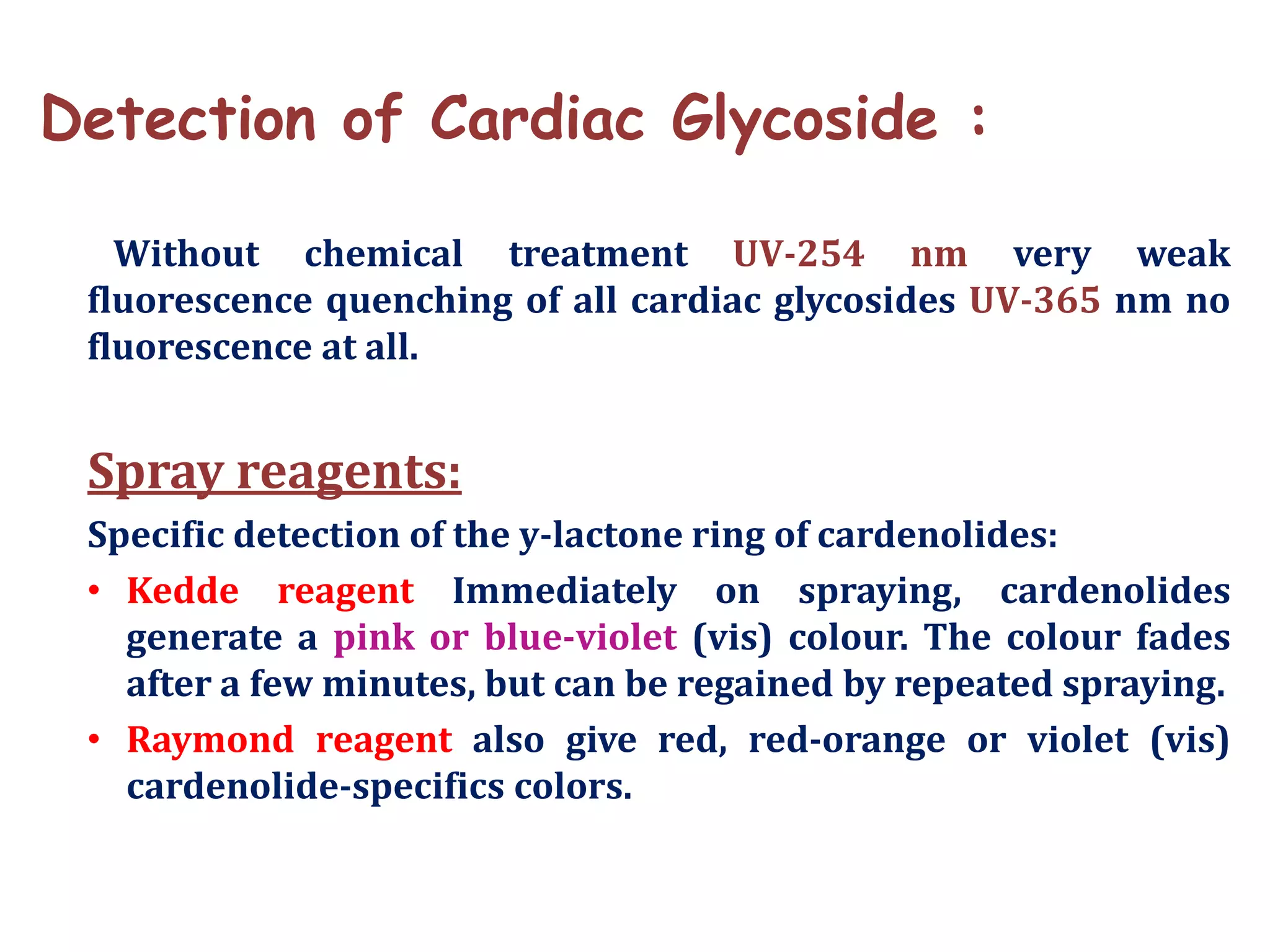 Detection of Cardiac Glycoside :
Without chemical treatment UV-254 nm very weak
fluorescence quenching of all cardiac glycosides UV-365 nm no
fluorescence at all.
Spray reagents:
Specific detection of the y-lactone ring of cardenolides:
• Kedde reagent Immediately on spraying, cardenolides
generate a pink or blue-violet (vis) colour. The colour fades
after a few minutes, but can be regained by repeated spraying.
• Raymond reagent also give red, red-orange or violet (vis)
cardenolide-specifics colors.
 