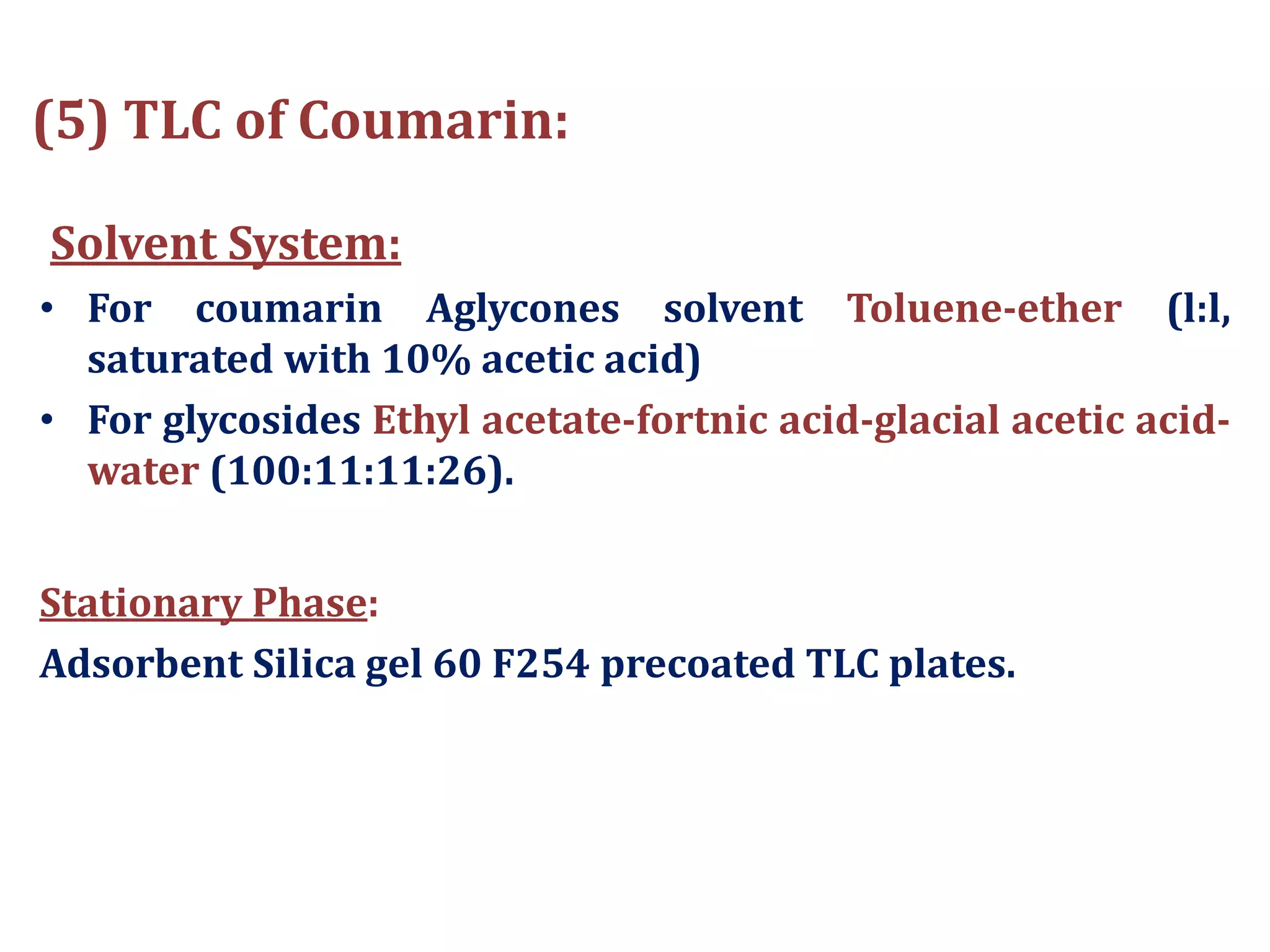 (5) TLC of Coumarin:
Solvent System:
• For coumarin Aglycones solvent Toluene-ether (l:l,
saturated with 10% acetic acid)
• For glycosides Ethyl acetate-fortnic acid-glacial acetic acid-
water (100:11:11:26).
Stationary Phase:
Adsorbent Silica gel 60 F254 precoated TLC plates.
 