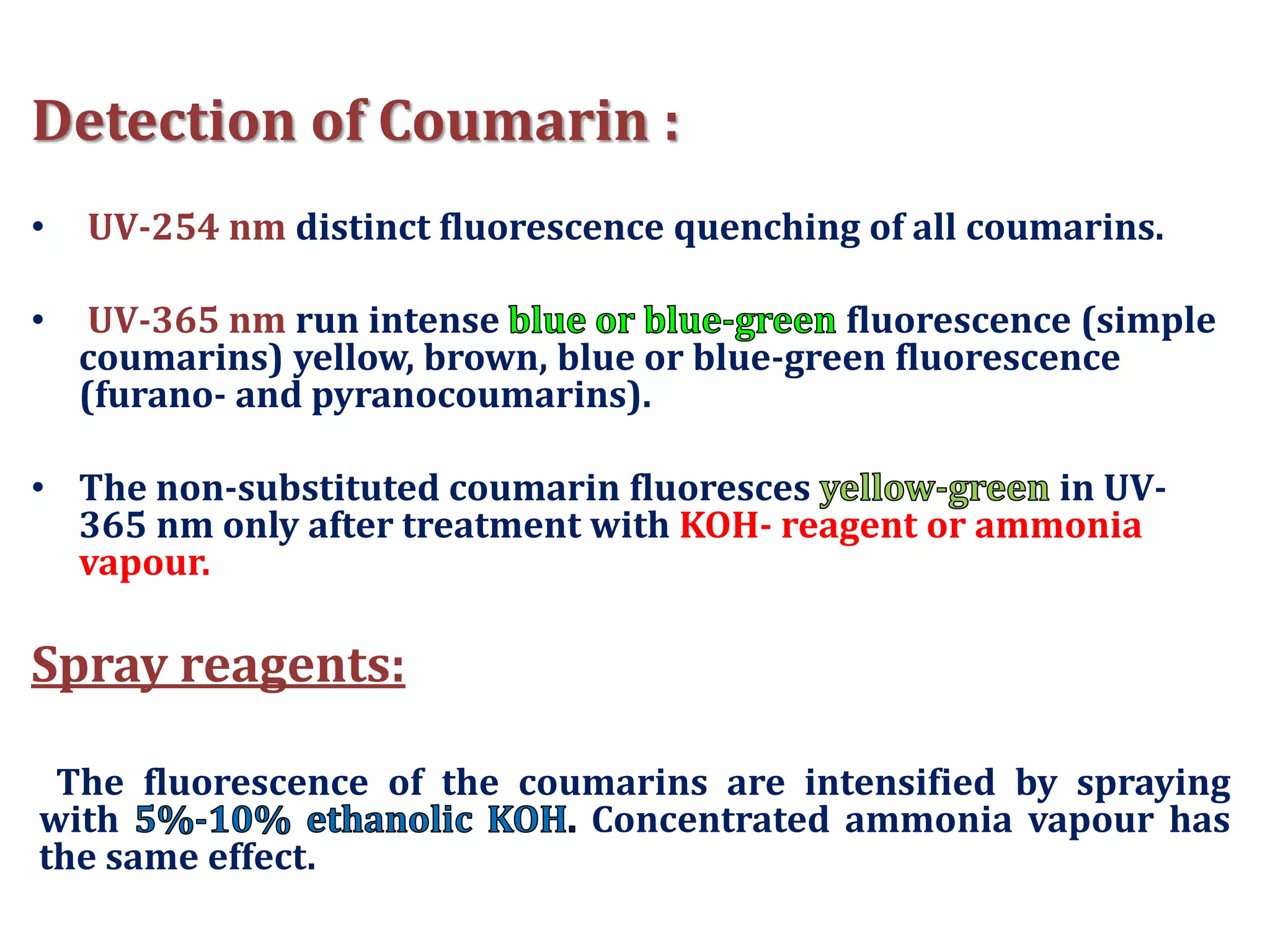 Detection of Coumarin :
• UV-254 nm distinct fluorescence quenching of all coumarins.
• UV-365 nm run intense fluorescence (simple
coumarins) yellow, brown, blue or blue-green fluorescence
(furano- and pyranocoumarins).
• The non-substituted coumarin fluoresces in UV-
365 nm only after treatment with KOH- reagent or ammonia
vapour.
Spray reagents:
The fluorescence of the coumarins are intensified by spraying
with Concentrated ammonia vapour has
the same effect.
 