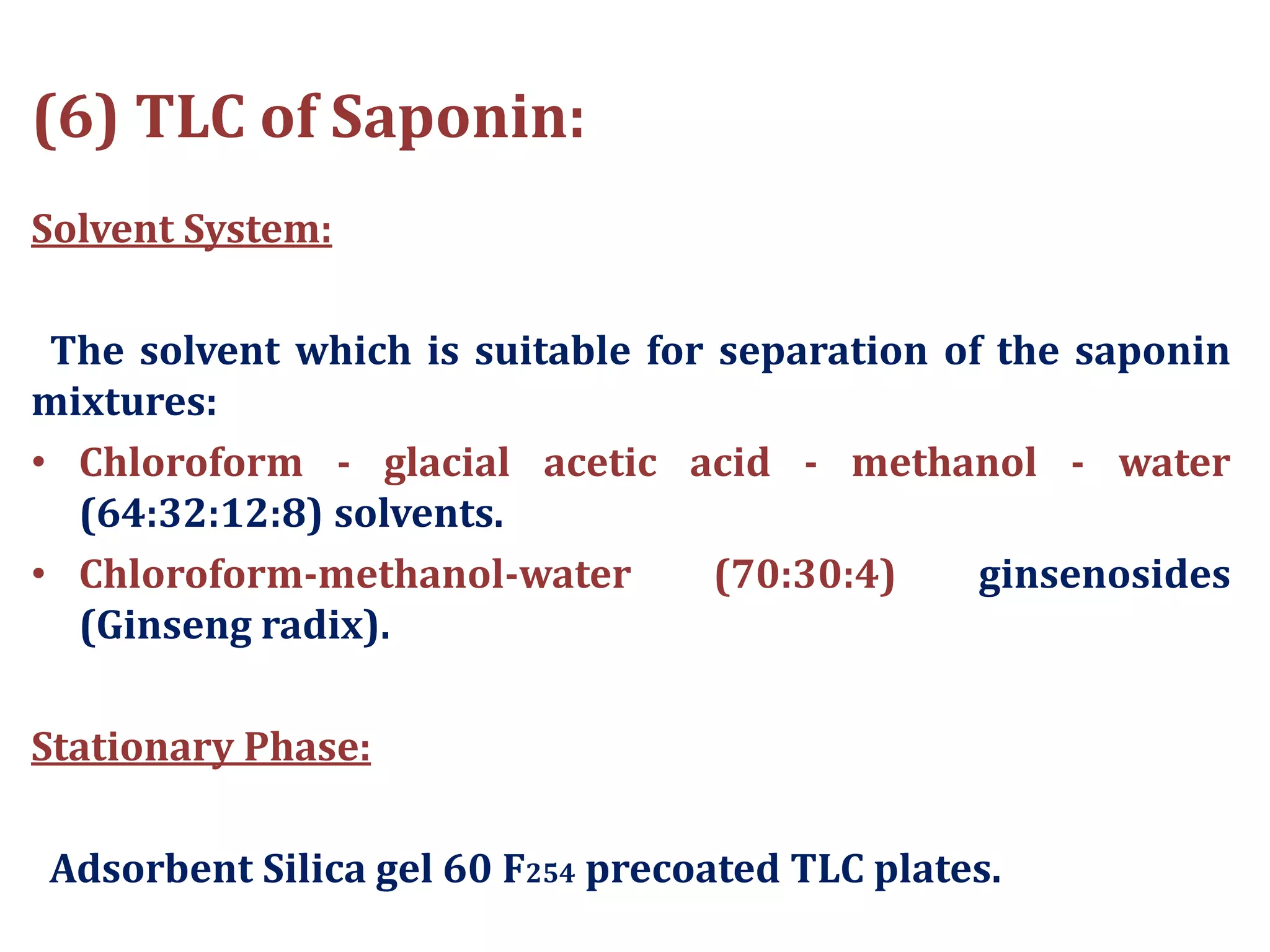 (6) TLC of Saponin:
Solvent System:
The solvent which is suitable for separation of the saponin
mixtures:
• Chloroform - glacial acetic acid - methanol - water
(64:32:12:8) solvents.
• Chloroform-methanol-water (70:30:4) ginsenosides
(Ginseng radix).
Stationary Phase:
Adsorbent Silica gel 60 F254 precoated TLC plates.
 