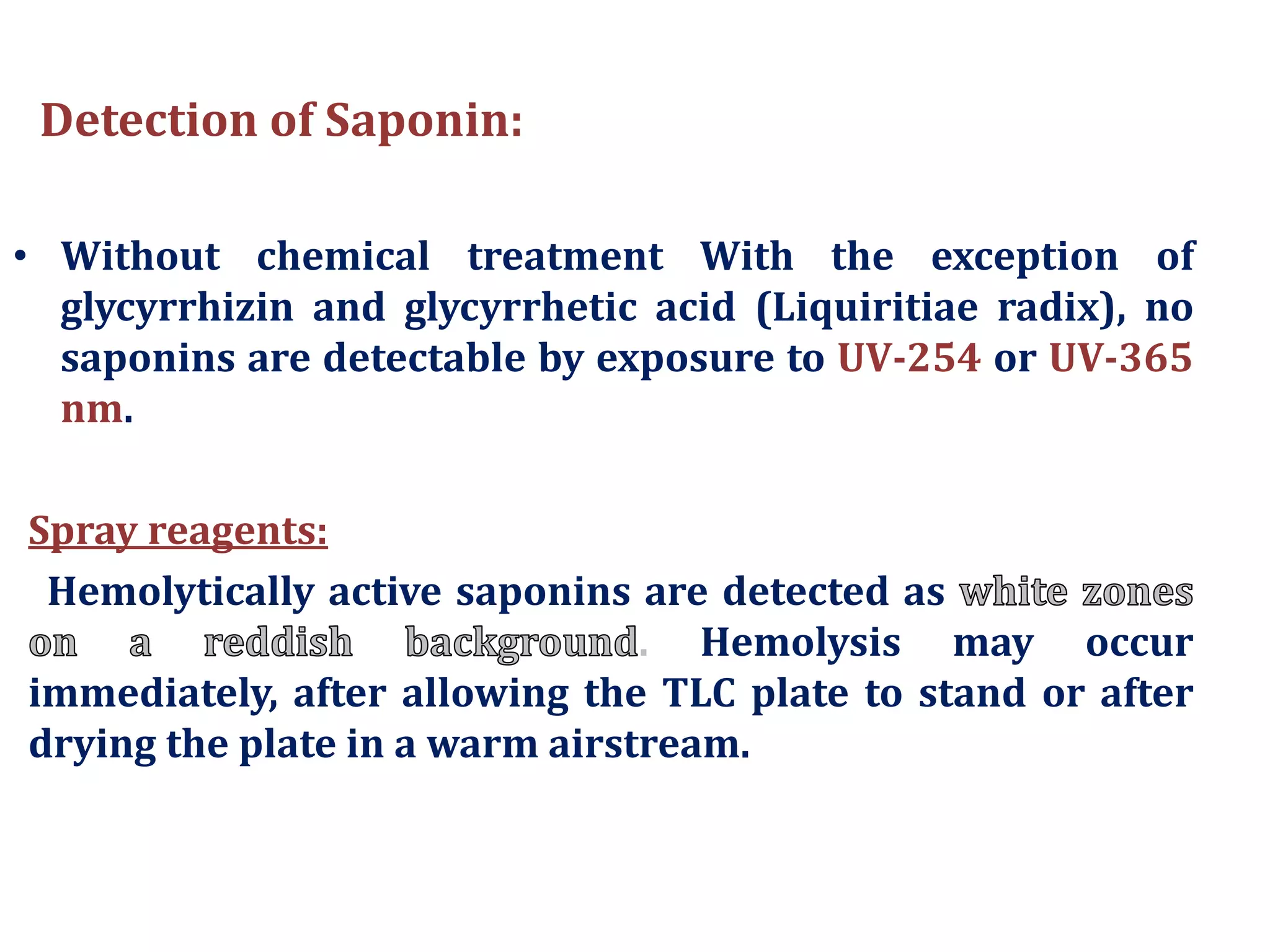 Detection of Saponin:
• Without chemical treatment With the exception of
glycyrrhizin and glycyrrhetic acid (Liquiritiae radix), no
saponins are detectable by exposure to UV-254 or UV-365
nm.
Spray reagents:
Hemolytically active saponins are detected as
. Hemolysis may occur
immediately, after allowing the TLC plate to stand or after
drying the plate in a warm airstream.
 