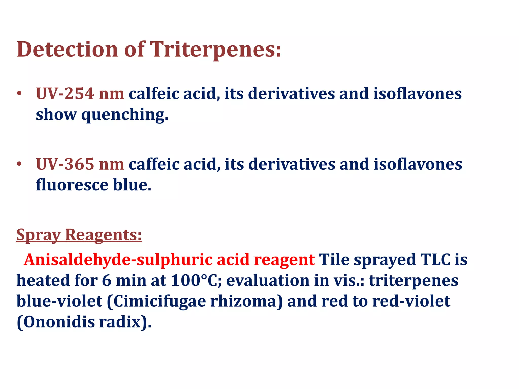 Detection of Triterpenes:
• UV-254 nm calfeic acid, its derivatives and isoflavones
show quenching.
• UV-365 nm caffeic acid, its derivatives and isoflavones
fluoresce blue.
Spray Reagents:
Anisaldehyde-sulphuric acid reagent Tile sprayed TLC is
heated for 6 min at 100°C; evaluation in vis.: triterpenes
blue-violet (Cimicifugae rhizoma) and red to red-violet
(Ononidis radix).
 