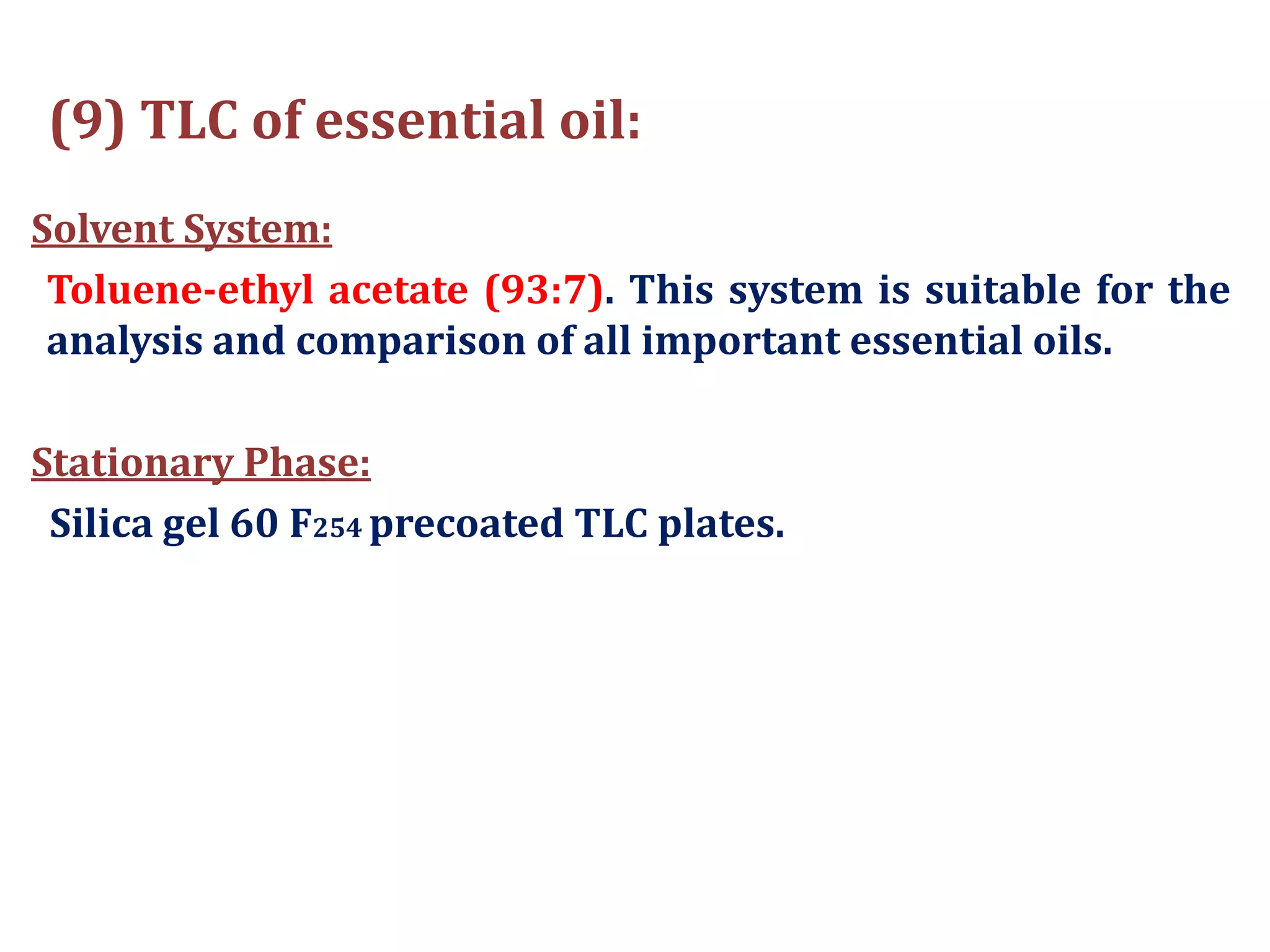 (9) TLC of essential oil:
Solvent System:
Toluene-ethyl acetate (93:7). This system is suitable for the
analysis and comparison of all important essential oils.
Stationary Phase:
Silica gel 60 F254 precoated TLC plates.
 