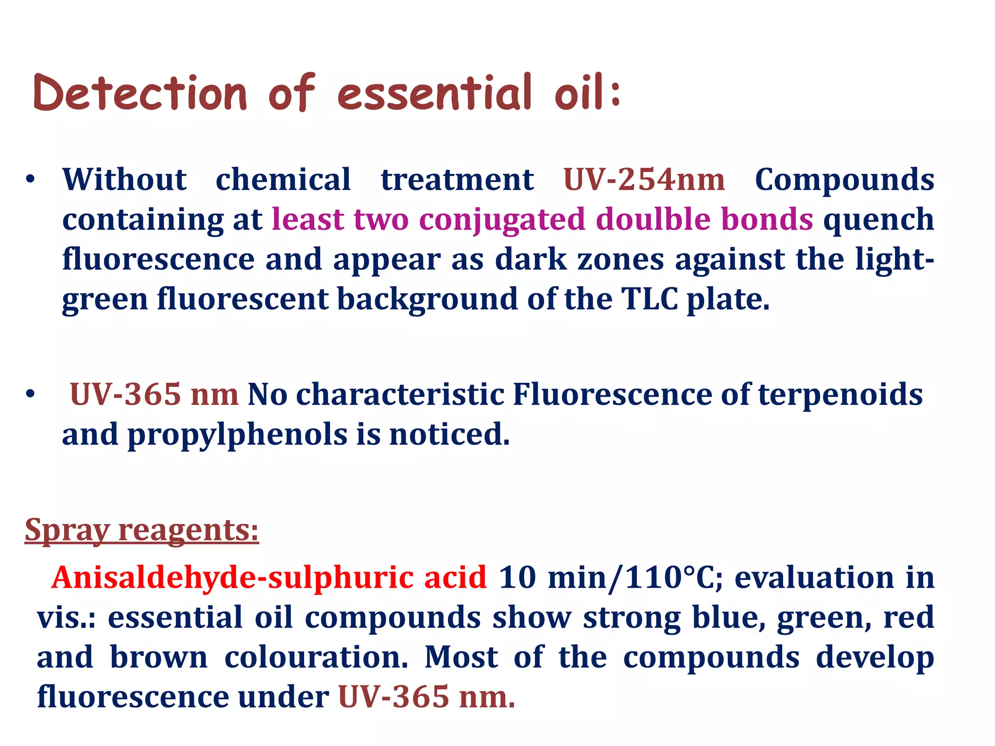 Detection of essential oil:
• Without chemical treatment UV-254nm Compounds
containing at least two conjugated doulble bonds quench
fluorescence and appear as dark zones against the light-
green fluorescent background of the TLC plate.
• UV-365 nm No characteristic Fluorescence of terpenoids
and propylphenols is noticed.
Spray reagents:
Anisaldehyde-sulphuric acid 10 min/110°C; evaluation in
vis.: essential oil compounds show strong blue, green, red
and brown colouration. Most of the compounds develop
fluorescence under UV-365 nm.
 