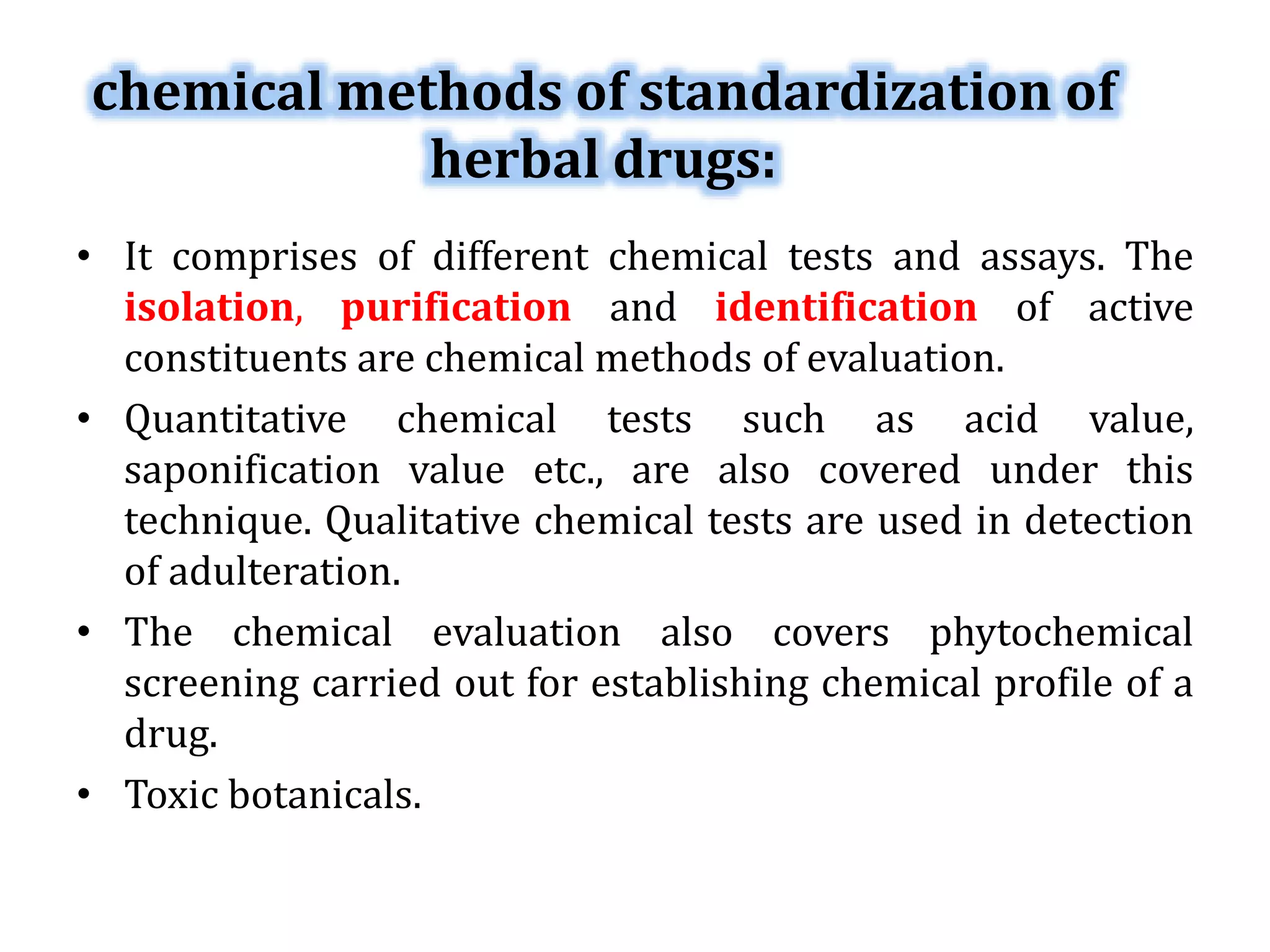 chemical methods of standardization of
herbal drugs:
• It comprises of different chemical tests and assays. The
isolation, purification and identification of active
constituents are chemical methods of evaluation.
• Quantitative chemical tests such as acid value,
saponification value etc., are also covered under this
technique. Qualitative chemical tests are used in detection
of adulteration.
• The chemical evaluation also covers phytochemical
screening carried out for establishing chemical profile of a
drug.
• Toxic botanicals.
 
