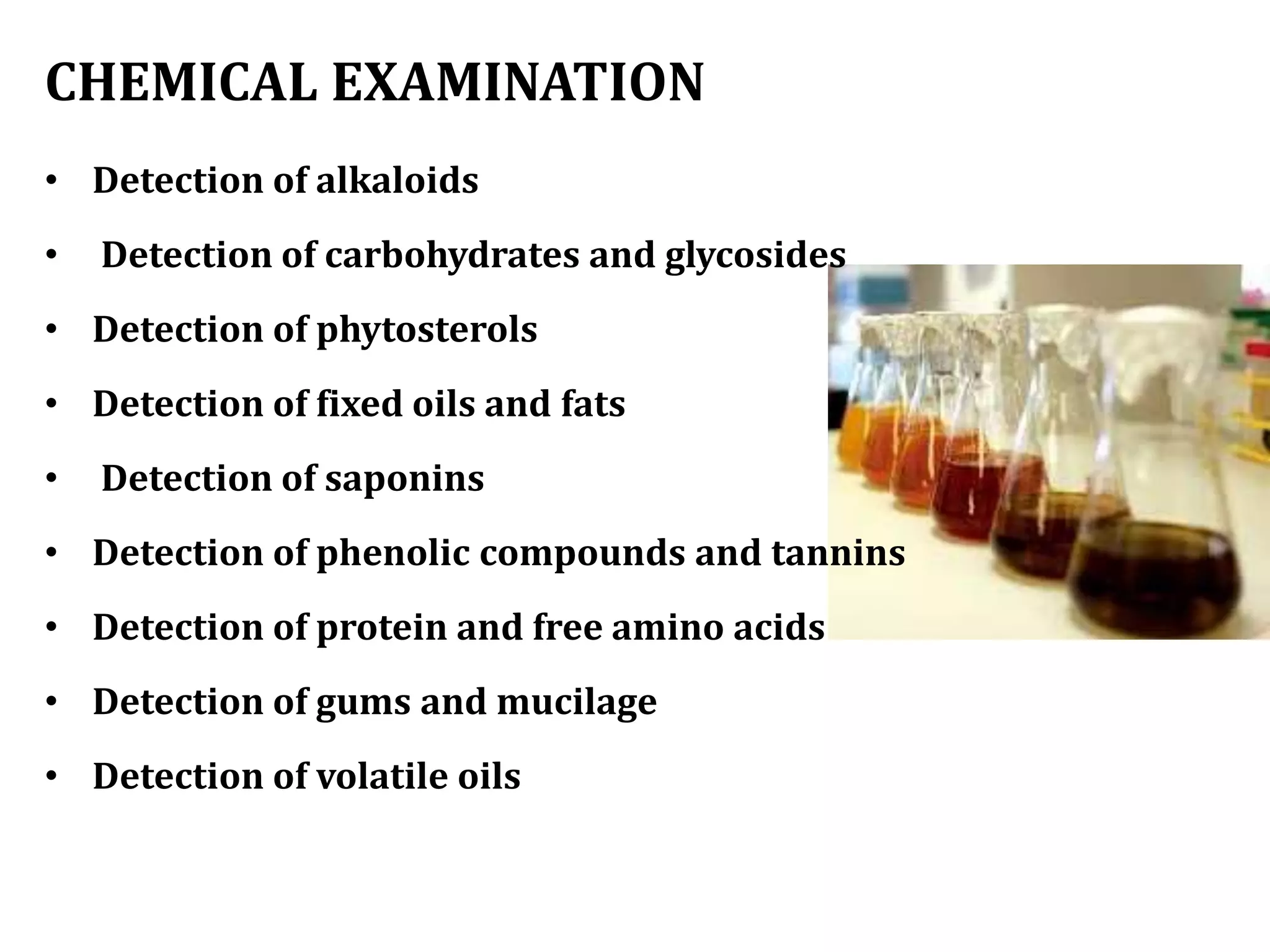 CHEMICAL EXAMINATION
• Detection of alkaloids
• Detection of carbohydrates and glycosides
• Detection of phytosterols
• Detection of fixed oils and fats
• Detection of saponins
• Detection of phenolic compounds and tannins
• Detection of protein and free amino acids
• Detection of gums and mucilage
• Detection of volatile oils
 