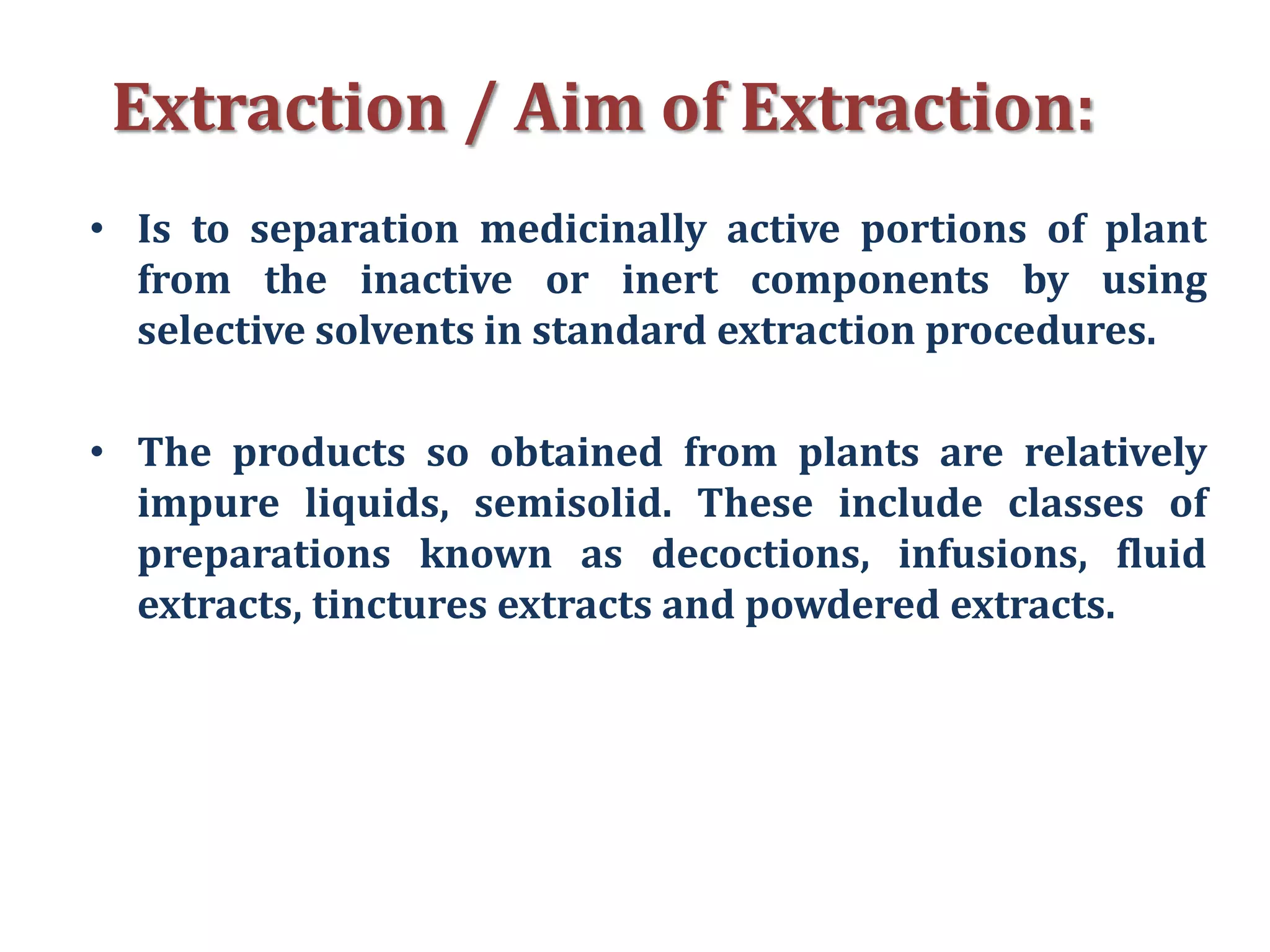 Extraction / Aim of Extraction:
• Is to separation medicinally active portions of plant
from the inactive or inert components by using
selective solvents in standard extraction procedures.
• The products so obtained from plants are relatively
impure liquids, semisolid. These include classes of
preparations known as decoctions, infusions, fluid
extracts, tinctures extracts and powdered extracts.
 
