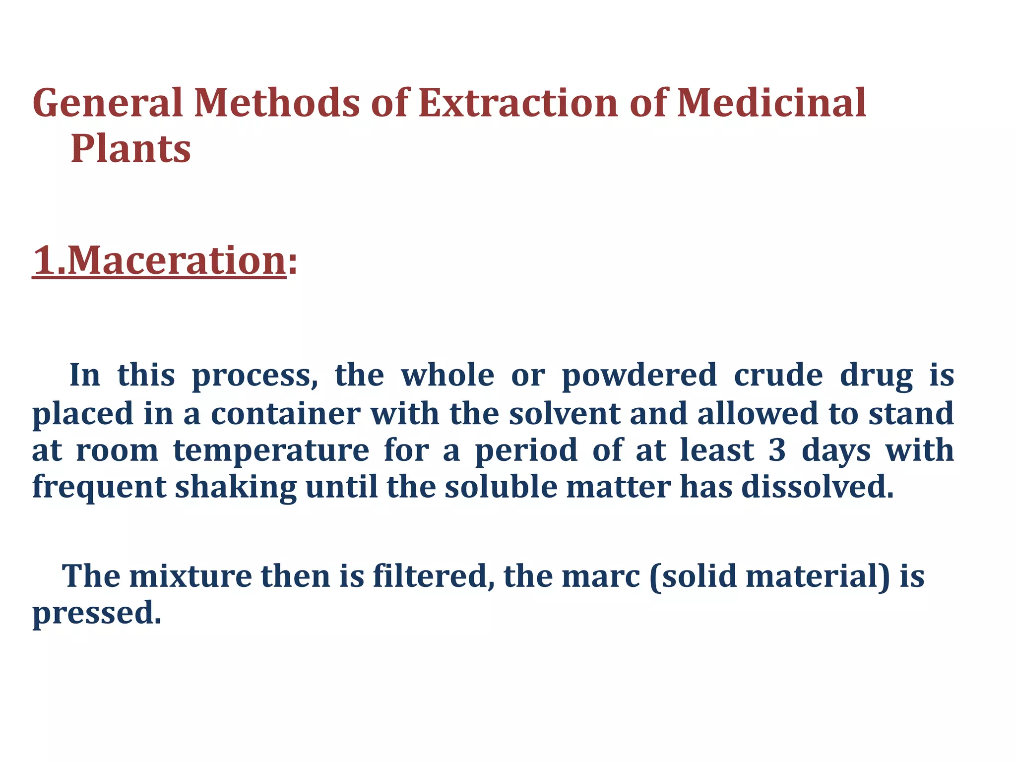 General Methods of Extraction of Medicinal
Plants
1.Maceration:
In this process, the whole or powdered crude drug is
placed in a container with the solvent and allowed to stand
at room temperature for a period of at least 3 days with
frequent shaking until the soluble matter has dissolved.
The mixture then is filtered, the marc (solid material) is
pressed.
 