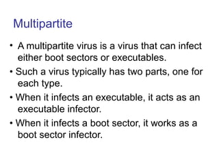 Multipartite
• A multipartite virus is a virus that can infect
either boot sectors or executables.
• Such a virus typically has two parts, one for
each type.
• When it infects an executable, it acts as an
executable infector.
• When it infects a boot sector, it works as a
boot sector infector.
 
