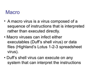 Macro
• A macro virus is a virus composed of a
sequence of instructions that is interpreted
rather than executed directly.
• Macro viruses can infect either
executables (Duff’s shell virus) or data
files (Highland’s Lotus 1-2-3 spreadsheet
virus).
• Duff’s shell virus can execute on any
system that can interpret the instructions
 