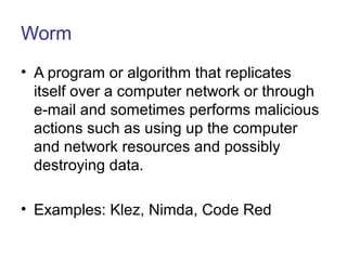 Worm
• A program or algorithm that replicates
itself over a computer network or through
e-mail and sometimes performs malicious
actions such as using up the computer
and network resources and possibly
destroying data.
• Examples: Klez, Nimda, Code Red
 