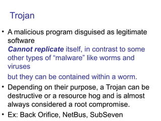 Trojan
• A malicious program disguised as legitimate
software
Cannot replicate itself, in contrast to some
other types of “malware” like worms and
viruses
but they can be contained within a worm.
• Depending on their purpose, a Trojan can be
destructive or a resource hog and is almost
always considered a root compromise.
• Ex: Back Orifice, NetBus, SubSeven
 