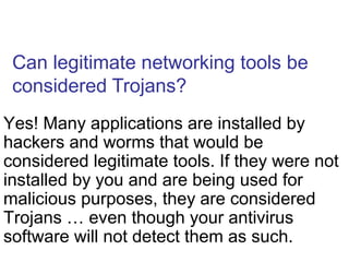 Can legitimate networking tools be
considered Trojans?
Yes! Many applications are installed by
hackers and worms that would be
considered legitimate tools. If they were not
installed by you and are being used for
malicious purposes, they are considered
Trojans … even though your antivirus
software will not detect them as such.
 