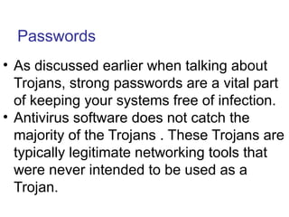 Passwords
• As discussed earlier when talking about
Trojans, strong passwords are a vital part
of keeping your systems free of infection.
• Antivirus software does not catch the
majority of the Trojans . These Trojans are
typically legitimate networking tools that
were never intended to be used as a
Trojan.
 