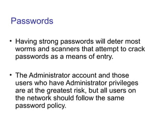 Passwords
• Having strong passwords will deter most
worms and scanners that attempt to crack
passwords as a means of entry.
• The Administrator account and those
users who have Administrator privileges
are at the greatest risk, but all users on
the network should follow the same
password policy.
 