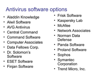 Antivirus software options
• Aladdin Knowledge
• Alwil Software
• AVG Antivirus
• Central Command
• Command Software
• Computer Associates
• Data Fellows Corp.
• Dr. Solomon’s
Software
• ESET Software
• Finjan Software
• Frisk Software
• Kaspersky Lab
• McAfee
• Network Associates
• Norman Data
Defense
• Panda Software
• Proland Software
• Sophos
• Symantec
Corporation
• Trend Micro, Inc.
 