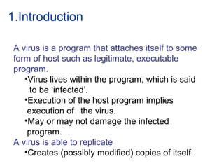 1.Introduction
A virus is a program that attaches itself to some
form of host such as legitimate, executable
program.
•Virus lives within the program, which is said
to be ‘infected’.
•Execution of the host program implies
execution of the virus.
•May or may not damage the infected
program.
A virus is able to replicate
•Creates (possibly modified) copies of itself.
 