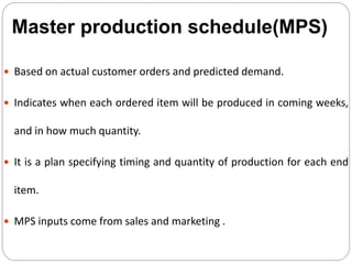  Based on actual customer orders and predicted demand.
 Indicates when each ordered item will be produced in coming weeks,
and in how much quantity.
 It is a plan specifying timing and quantity of production for each end
item.
 MPS inputs come from sales and marketing .
Master production schedule(MPS)
 