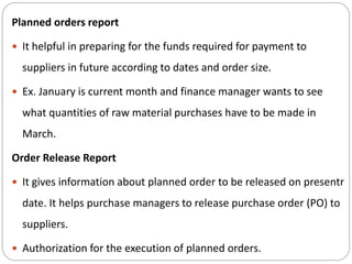 Planned orders report
 It helpful in preparing for the funds required for payment to
suppliers in future according to dates and order size.
 Ex. January is current month and finance manager wants to see
what quantities of raw material purchases have to be made in
March.
Order Release Report
 It gives information about planned order to be released on presentr
date. It helps purchase managers to release purchase order (PO) to
suppliers.
 Authorization for the execution of planned orders.
 
